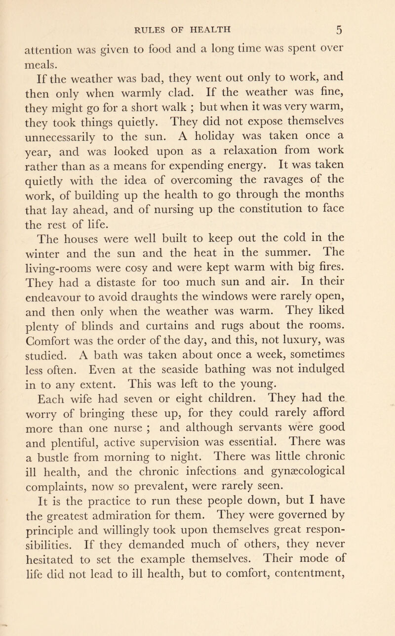 attention was given to food and a long time was spent over meals. If the weather was bad, they went out only to work, and then only when warmly clad. If the weather was fine, they might go for a short walk ; but when it was very warm, they took things quietly. They did not expose themselves unnecessarily to the sun. A holiday was taken once a year, and was looked upon as a relaxation from work rather than as a means for expending energy. It was taken quietly with the idea of overcoming the ravages of the work, of building up the health to go through the months that lay ahead, and of nursing up the constitution to face the rest of life. The houses were well built to keep out the cold in the winter and the sun and the heat in the summer. The living-rooms were cosy and were kept warm with big fires. They had a distaste for too much sun and air. In their endeavour to avoid draughts the windows were rarely open, and then only when the weather was warm. They liked plenty of blinds and curtains and rugs about the rooms. Comfort was the order of the day, and this, not luxury, was studied. A bath was taken about once a week, sometimes less often. Even at the seaside bathing was not indulged in to any extent. This was left to the young. Each wife had seven or eight children. They had the worry of bringing these up, for they could rarely afford more than one nurse ; and although servants were good and plentiful, active supervision was essential. There was a bustle from morning to night. There was little chronic ill health, and the chronic infections and gynaecological complaints, now so prevalent, were rarely seen. It is the practice to run these people down, but I have the greatest admiration for them. They were governed by principle and willingly took upon themselves great respon- sibilities. If they demanded much of others, they never hesitated to set the example themselves. Their mode of life did not lead to ill health, but to comfort, contentment,