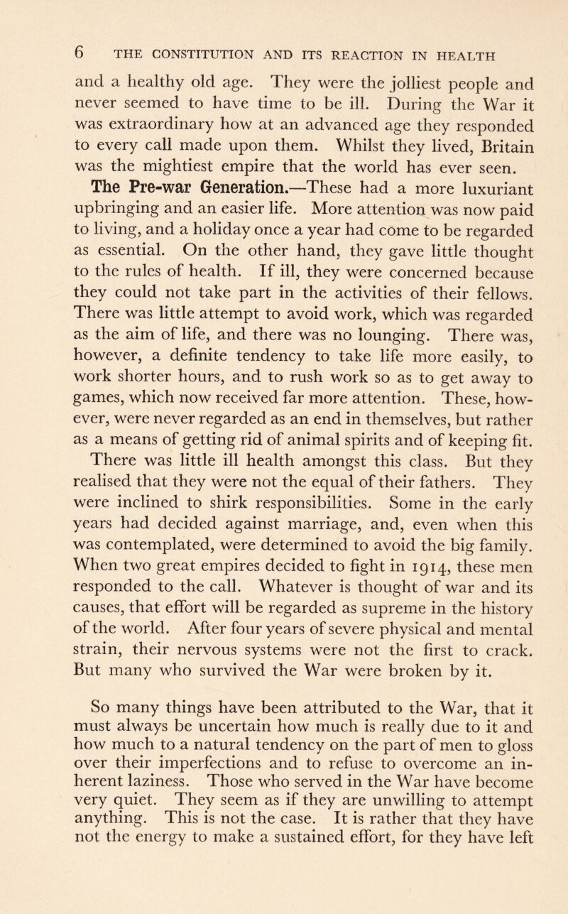 and a healthy old age. They were the jolliest people and never seemed to have time to be ill. During the War it was extraordinary how at an advanced age they responded to every call made upon them. Whilst they lived, Britain was the mightiest empire that the world has ever seen. The Pre-war Generation.—These had a more luxuriant upbringing and an easier life. More attention was now paid to living, and a holiday once a year had come to be regarded as essential. On the other hand, they gave little thought to the rules of health. If ill, they were concerned because they could not take part in the activities of their fellows. There was little attempt to avoid work, which was regarded as the aim of life, and there was no lounging. There was, however, a definite tendency to take life more easily, to work shorter hours, and to rush work so as to get away to games, which now received far more attention. These, how- ever, were never regarded as an end in themselves, but rather as a means of getting rid of animal spirits and of keeping fit. There was little ill health amongst this class. But they realised that they were not the equal of their fathers. They were inclined to shirk responsibilities. Some in the early years had decided against marriage, and, even when this was contemplated, were determined to avoid the big family. When two great empires decided to fight in 1914, these men responded to the call. Whatever is thought of war and its causes, that effort will be regarded as supreme in the history of the world. After four years of severe physical and mental strain, their nervous systems were not the first to crack. But many who survived the War were broken by it. So many things have been attributed to the War, that it must always be uncertain how much is really due to it and how much to a natural tendency on the part of men to gloss over their imperfections and to refuse to overcome an in- herent laziness. Those who served in the War have become very quiet. They seem as if they are unwilling to attempt anything. This is not the case. It is rather that they have not the energy to make a sustained effort, for they have left