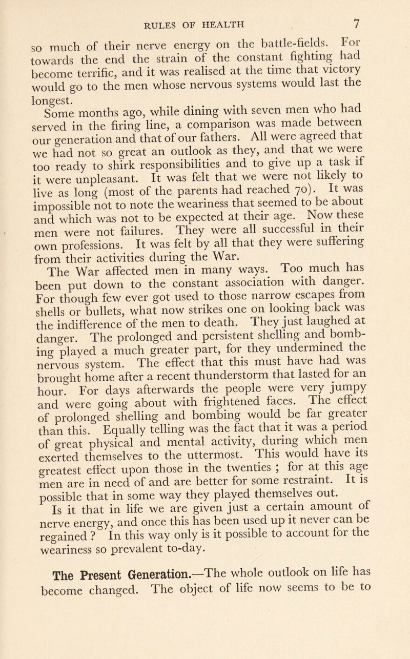 so much of their nerve energy on the battle-fields. Tor towards the end the strain of the constant fighting had become terrific, and it was realised at the time that victory would go to the men whose nervous systems would last the longest. Some months ago, while dining with seven men who had served in the firing line, a comparison was made between our generation and that of our fathers. All were agreed that we had not so great an outlook as they, and that we were too ready to shirk responsibilities and to give up a task if it were unpleasant. It was felt that we were not likely to live as long (most of the parents had reached 70). It was impossible not to note the weariness that seemed to be about and which was not to be expected at their age. Now these men were not failures. They were all successful in their own professions. It was felt by all that they were suffering from their activities during the War. The War affected men in many ways.. Too much has been put down to the constant association with danger. For though few ever got used to those narrow escapes from shells or bullets, what now strikes one on looking back was the indifference of the men to death. They just laughed at danger. The prolonged and persistent shelling and bomb- ing played a much greater part, for they undermined the nervous system. The effect that this must have had was brought home after a recent thunderstorm that lasted for an hour. For days afterwards the people were very jumpy and were going about with frightened faces. The effect of prolonged shelling and bombing would be far greater than this. Equally telling was the fact that it was a period of great physical and mental activity, during which men exerted themselves to the uttermost. This would have its greatest effect upon those in the twenties ; for at this age men are m need of and are better for some restraint. It is possible that in some way they played themselves out. Is it that in life we are given just a certain amount of nerve energy, and once this has been used up it never can be regained ? In this way only is it possible to account for the weariness so prevalent to-day. The Present Generation.—The whole outlook on life has become changed. The object of life now seems to be to