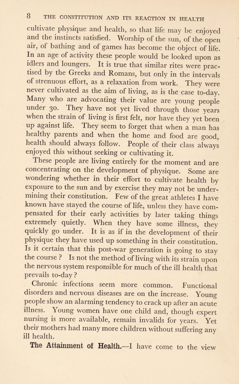 cultivate physique and health, so that life may be enjoyed and the instincts satisfied. Worship of the sun, of the open air, of bathing and of games has become the object of life. In an age of activity these people would be looked upon as idlers and loungers. It is true that similar rites were prac- tised by the Greeks and Romans, but only in the intervals of strenuous effort, as a relaxation from work. They were never cultivated as the aim of living, as is the case to-day. Many who are advocating their value are young people under 30. They have not yet lived through those years when the strain of living is first felt, nor have they yet been up against life. They seem to forget that when a man has healthy parents and when the home and food are good, health should always follow. People of their class always enjoyed this without seeking or cultivating it. These people are living entirely for the moment and are concentrating on the development of physique. Some are wondering whether in their effort to cultivate health by exposure to the sun and by exercise they may not be under- mining their constitution. Few of the great athletes I have known have stayed the course of life, unless they have com- pensated for their early activities by later taking things extremely quietly. When they have some illness, they quickly go under. It is as if in the development of their physique they have used up something in their constitution. Is it certain that this post-war generation is going to stay the course ? Is not the method of living with its strain upon the nervous system responsible for much of the ill health that prevails to-day? Chronic infections seem more common. Functional disorders and nervous diseases are on the increase. Young people show an alarming tendency to crack up after an acute illness. Young women have one child and, though expert nursing is more available, remain invalids for years. Yet their mothers had many more children without suffering any ill health. The Attainment of Health—I have come to the view