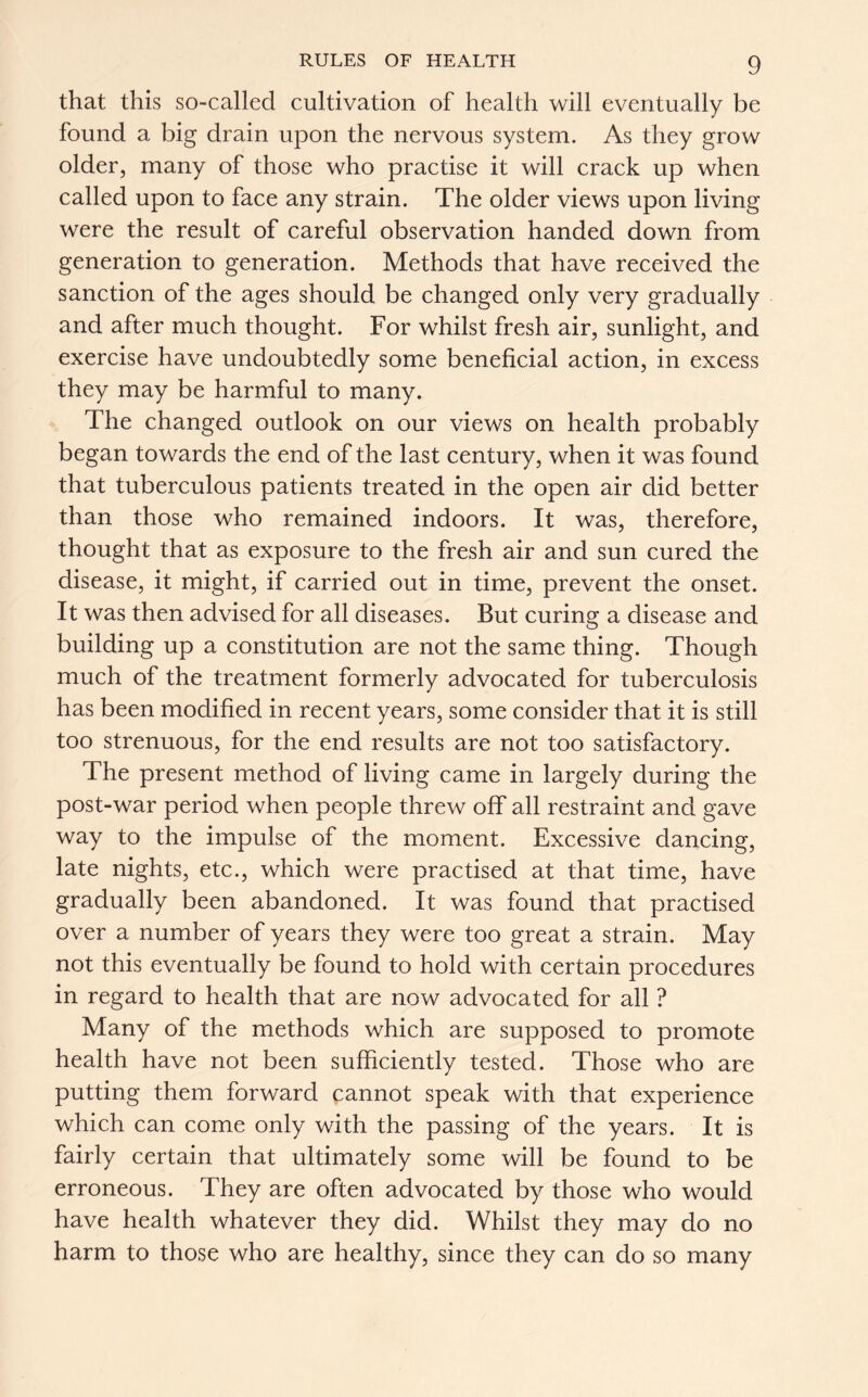 that this so-called cultivation of health will eventually be found a big drain upon the nervous system. As they grow older, many of those who practise it will crack up when called upon to face any strain. The older views upon living were the result of careful observation handed down from generation to generation. Methods that have received the sanction of the ages should be changed only very gradually and after much thought. For whilst fresh air, sunlight, and exercise have undoubtedly some beneficial action, in excess they may be harmful to many. The changed outlook on our views on health probably began towards the end of the last century, when it was found that tuberculous patients treated in the open air did better than those who remained indoors. It was, therefore, thought that as exposure to the fresh air and sun cured the disease, it might, if carried out in time, prevent the onset. It was then advised for all diseases. But curing a disease and building up a constitution are not the same thing. Though much of the treatment formerly advocated for tuberculosis has been modified in recent years, some consider that it is still too strenuous, for the end results are not too satisfactory. The present method of living came in largely during the post-war period when people threw off all restraint and gave way to the impulse of the moment. Excessive dancing, late nights, etc., which were practised at that time, have gradually been abandoned. It was found that practised over a number of years they were too great a strain. May not this eventually be found to hold with certain procedures in regard to health that are now advocated for all ? Many of the methods which are supposed to promote health have not been sufficiently tested. Those who are putting them forward cannot speak with that experience which can come only with the passing of the years. It is fairly certain that ultimately some will be found to be erroneous. They are often advocated by those who would have health whatever they did. Whilst they may do no harm to those who are healthy, since they can do so many