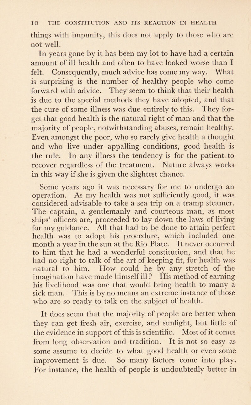 things with impunity, this does not apply to those who are not well. In years gone by it has been my lot to have had a certain amount of ill health and often to have looked worse than I felt. Consequently, much advice has come my way. What is surprising is the number of healthy people who come forward with advice. They seem to think that their health is due to the special methods they have adopted, and that the cure of some illness was due entirely to this. They for- get that good health is the natural right of man and that the majority of people, notwithstanding abuses, remain healthy. Even amongst the poor, who so rarely give health a thought and who live under appalling conditions, good health is the rule. In any illness the tendency is for the patient to recover regardless of the treatment. Nature always works in this way if she is given the slightest chance. Some years ago it was necessary for me to undergo an operation. As my health was not sufficiently good, it was considered advisable to take a sea trip on a tramp steamer. The captain, a gentlemanly and courteous man, as most ships’ officers are, proceeded to lay down the laws of living for my guidance. All that had to be done to attain perfect health was to adopt his procedure, which included one month a year in the sun at the Rio Plate. It never occurred to him that he had a wonderful constitution, and that he had no right to talk of the art of keeping fit, for health was natural to him. How could he by any stretch of the imagination have made himself ill ? His method of earning his livelihood was one that would bring health to many a sick man. This is by no means an extreme instance of those who are so ready to talk on the subject of health. It does seem that the majority of people are better when they can get fresh air, exercise, and sunlight, but little of the evidence in support of this is scientific. Most of it comes from long observation and tradition. It is not so easy as some assume to decide to what good health or even some improvement is due. So many factors come into play. For instance, the health of people is undoubtedly better in