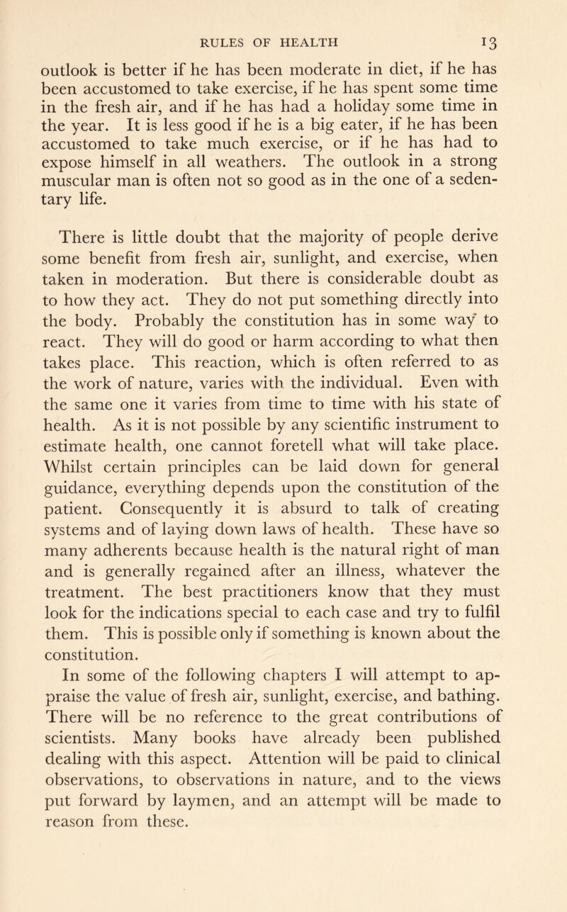 outlook is better if he has been moderate in diet, if he has been accustomed to take exercise, if he has spent some time in the fresh air, and if he has had a holiday some time in the year. It is less good if he is a big eater, if he has been accustomed to take much exercise, or if he has had to expose himself in all weathers. The outlook in a strong muscular man is often not so good as in the one of a seden- tary life. There is little doubt that the majority of people derive some benefit from fresh air, sunlight, and exercise, when taken in moderation. But there is considerable doubt as to how they act. They do not put something directly into the body. Probably the constitution has in some way to react. They will do good or harm according to what then takes place. This reaction, which is often referred to as the work of nature, varies with the individual. Even with the same one it varies from time to time with his state of health. As it is not possible by any scientific instrument to estimate health, one cannot foretell what will take place. Whilst certain principles can be laid down for general guidance, everything depends upon the constitution of the patient. Consequently it is absurd to talk of creating systems and of laying down laws of health. These have so many adherents because health is the natural right of man and is generally regained after an illness, whatever the treatment. The best practitioners know that they must look for the indications special to each case and try to fulfil them. This is possible only if something is known about the constitution. In some of the following chapters I will attempt to ap- praise the value of fresh air, sunlight, exercise, and bathing. There will be no reference to the great contributions of scientists. Many books have already been published dealing with this aspect. Attention will be paid to clinical observations, to observations in nature, and to the views put forward by laymen, and an attempt will be made to reason from these.
