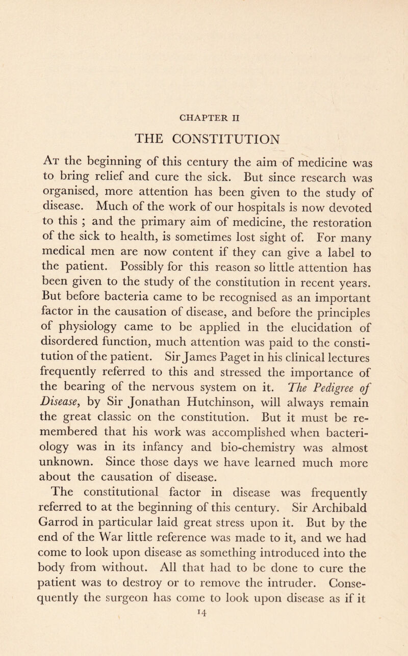 CHAPTER II THE CONSTITUTION At the beginning of this century the aim of medicine was to bring relief and cure the sick. But since research was organised, more attention has been given to the study of disease. Much of the work of our hospitals is now devoted to this ; and the primary aim of medicine, the restoration of the sick to health, is sometimes lost sight of. For many medical men are now content if they can give a label to the patient. Possibly for this reason so little attention has been given to the study of the constitution in recent years. But before bacteria came to be recognised as an important factor in the causation of disease, and before the principles of physiology came to be applied in the elucidation of disordered function, much attention was paid to the consti- tution of the patient. Sir James Paget in his clinical lectures frequently referred to this and stressed the importance of the bearing of the nervous system on it. The Pedigree of Disease, by Sir Jonathan Hutchinson, will always remain the great classic on the constitution. But it must be re- membered that his work was accomplished when bacteri- ology was in its infancy and bio-chemistry was almost unknown. Since those days we have learned much more about the causation of disease. The constitutional factor in disease was frequently referred to at the beginning of this century. Sir Archibald Garrod in particular laid great stress upon it. But by the end of the War little reference was made to it, and we had come to look upon disease as something introduced into the body from without. All that had to be done to cure the patient was to destroy or to remove the intruder. Conse- quently the surgeon has come to look upon disease as if it