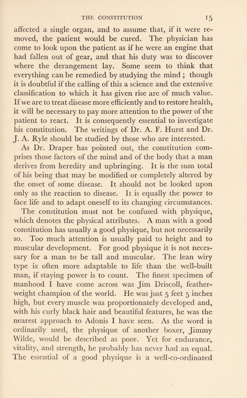 affected a single organ, and to assume that, if it were re- moved, the patient would be cured. The physician has come to look upon the patient as if he were an engine that had fallen out of gear, and that his duty was to discover where the derangement lay. Some seem to think that everything can be remedied by studying the mind ; though it is doubtful if the calling of this a science and the extensive classification to which it has given rise are of much value. If we are to treat disease more efficiently and to restore health, it will be necessary to pay more attention to the power of the patient to react. It is consequently essential to investigate his constitution. The writings of Dr. A. F. Hurst and Dr. J. A. Ryle should be studied by those who are interested. As Dr. Draper has pointed out, the constitution com- prises those factors of the mind and of the body that a man derives from heredity and upbringing. It is the sum total of his being that may be modified or completely altered by the onset of some disease. It should not be looked upon only as the reaction to disease. It is equally the power to face life and to adapt oneself to its changing circumstances. The constitution must not be confused with physique, which denotes the physical attributes. A man with a good constitution has usually a good physique, but not necessarily so. Too much attention is usually paid to height and to muscular development. For good physique it is not neces- sary for a man to be tall and muscular. The lean wiry type is often more adaptable to life than the well-built man, if staying power is to count. The finest specimen of manhood I have come across was Jim Driscoll, feather- weight champion of the world. He was just 5 feet 5 inches high, but every muscle was proportionately developed and, with his curly black hair and beautiful features, he was the nearest approach to Adonis I have seen. As the word is ordinarily used, the physique of another boxer, Jimmy Wilde, would be described as poor. Yet for endurance, vitality, and strength, he probably has never had an equal. The essential of a good physique is a well-co-ordinated