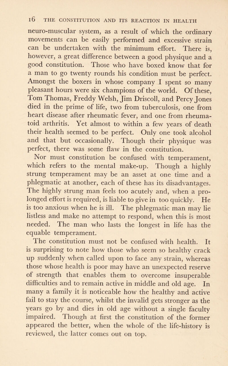 neuro-muscular system, as a result of which the ordinary movements can be easily performed and excessive strain can be undertaken with the minimum effort. There is, however, a great difference between a good physique and a good constitution. Those who have boxed know that for a man to go twenty rounds his condition must be perfect. Amongst the boxers in whose company I spent so many pleasant hours were six champions of the world. Of these, Tom Thomas, Freddy Welsh, Jim Driscoll, and Percy Jones died in the prime of life, two from tuberculosis, one from heart disease after rheumatic fever, and one from rheuma- toid arthritis. Yet almost to within a few years of death their health seemed to be perfect. Only one took alcohol and that but occasionally. Though their physique was perfect, there was some flaw in the constitution. Nor must constitution be confused with temperament, which refers to the mental make-up. Though a highly strung temperament may be an asset at one time and a phlegmatic at another, each of these has its disadvantages. The highly strung man feels too acutely and, when a pro- longed effort is required, is liable to give in too quickly. He is too anxious when he is ill. The phlegmatic man may lie listless and make no attempt to respond, when this is most needed. The man who lasts the longest in life has the equable temperament. The constitution must not be confused with health. It is surprising to note how those who seem so healthy crack up suddenly when called upon to face any strain, whereas those whose health is poor may have an unexpected reserve of strength that enables them to overcome insuperable difficulties and to remain active in middle and old age. In many a family it is noticeable how the healthy and active fail to stay the course, whilst the invalid gets stronger as the years go by and dies in old age without a single faculty impaired. Though at first the constitution of the former appeared the better, when the whole of the life-history is reviewed, the latter comes out on top.