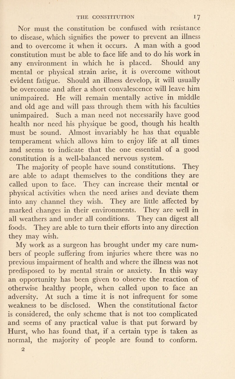 Nor must the constitution be confused with resistance to disease, which signifies the power to prevent an illness and to overcome it when it occurs. A man with a good constitution must be able to face life and to do his work in any environment in which he is placed. Should any mental or physical strain arise, it is overcome without evident fatigue. Should an illness develop, it will usually be overcome and after a short convalescence will leave him unimpaired. He will remain mentally active in middle and old age and will pass through them with his faculties unimpaired. Such a man need not necessarily have good health nor need his physique be good, though his health must be sound. Almost invariably he has that equable temperament which allows him to enjoy life at all times and seems to indicate that the one essential of a good constitution is a well-balanced nervous system. The majority of people have sound constitutions. They are able to adapt themselves to the conditions they are called upon to face. They can increase their mental or physical activities when the need arises and deviate them into any channel they wish. They are little affected by marked changes in their environments. They are well in all weathers and under all conditions. They can digest all foods. They are able to turn their efforts into any direction they may wish. My work as a surgeon has brought under my care num- bers of people suffering from injuries where there was no previous impairment of health and where the illness was not predisposed to by mental strain or anxiety. In this way an opportunity has been given to observe the reaction of otherwise healthy people, when called upon to face an adversity. At such a time it is not infrequent for some weakness to be disclosed. When the constitutional factor is considered, the only scheme that is not too complicated and seems of any practical value is that put forward by Hurst, who has found that, if a certain type is taken as normal, the majority of people are found to conform.