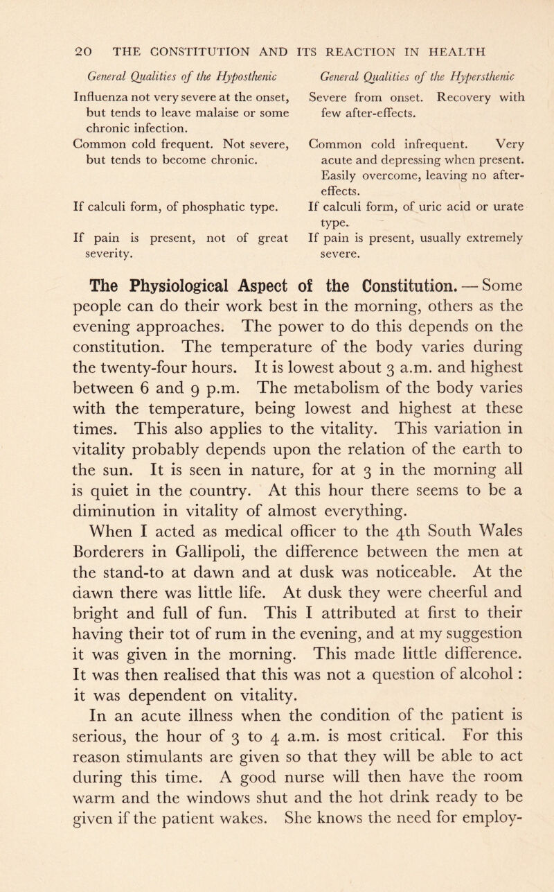 General Qualities of the Hyposthenic Influenza not very severe at the onset, but tends to leave malaise or some chronic infection. Common cold frequent. Not severe, but tends to become chronic. If calculi form, of phosphatic type. If pain is present, not of great severity. General Qiialities of the Hypersthenic Severe from onset. Recovery with few after-effects. Common cold infrequent. Very acute and depressing when present. Easily overcome, leaving no after- effects. If calculi form, of uric acid or urate type. If pain is present, usually extremely severe. The Physiological Aspect of the Constitution. — Some people can do their work best in the morning, others as the evening approaches. The power to do this depends on the constitution. The temperature of the body varies during the twenty-four hours. It is lowest about 3 a.m. and highest between 6 and 9 p.m. The metabolism of the body varies with the temperature, being lowest and highest at these times. This also applies to the vitality. This variation in vitality probably depends upon the relation of the earth to the sun. It is seen in nature, for at 3 in the morning all is quiet in the country. At this hour there seems to be a diminution in vitality of almost everything. When I acted as medical officer to the 4th South Wales Borderers in Gallipoli, the difference between the men at the stand-to at dawn and at dusk was noticeable. At the dawn there was little life. At dusk they were cheerful and bright and full of fun. This I attributed at first to their having their tot of rum in the evening, and at my suggestion it was given in the morning. This made little difference. It was then realised that this was not a question of alcohol: it was dependent on vitality. In an acute illness when the condition of the patient is serious, the hour of 3 to 4 a.m. is most critical. For this reason stimulants are given so that they will be able to act during this time. A good nurse will then have the room warm and the windows shut and the hot drink ready to be given if the patient wakes. She knows the need for employ-