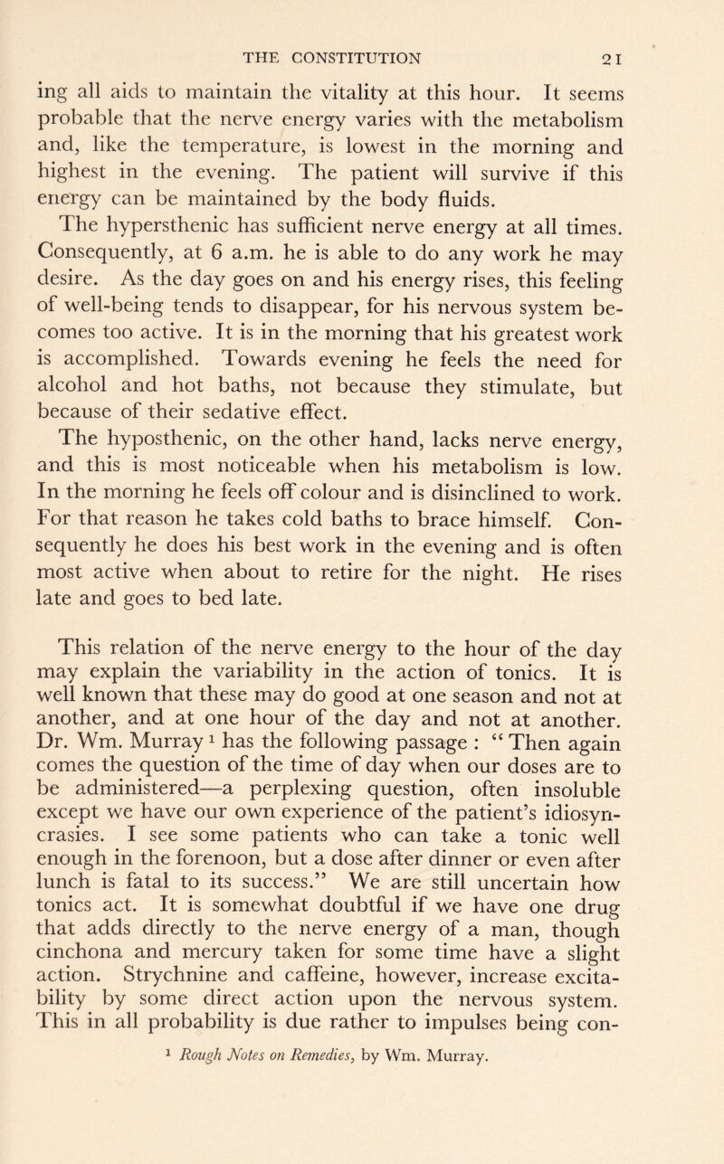 ing all aids to maintain the vitality at this hour. It seems probable that the nerve energy varies with the metabolism and, like the temperature, is lowest in the morning and highest in the evening. The patient will survive if this energy can be maintained by the body fluids. The hypersthenic has sufficient nerve energy at all times. Consequently, at 6 a.m. he is able to do any work he may desire. As the day goes on and his energy rises, this feeling of well-being tends to disappear, for his nervous system be- comes too active. It is in the morning that his greatest work is accomplished. Towards evening he feels the need for alcohol and hot baths, not because they stimulate, but because of their sedative effect. The hyposthenic, on the other hand, lacks nerve energy, and this is most noticeable when his metabolism is low. In the morning he feels off colour and is disinclined to work. For that reason he takes cold baths to brace himself. Con- sequently he does his best work in the evening and is often most active when about to retire for the night. He rises late and goes to bed late. This relation of the nerve energy to the hour of the day may explain the variability in the action of tonics. It is well known that these may do good at one season and not at another, and at one hour of the day and not at another. Dr. Wm. Murray 1 has the following passage : “ Then again comes the question of the time of day when our doses are to be administered—a perplexing question, often insoluble except we have our own experience of the patient’s idiosyn- crasies. I see some patients who can take a tonic well enough in the forenoon, but a dose after dinner or even after lunch is fatal to its success.” We are still uncertain how tonics act. It is somewhat doubtful if we have one drug that adds directly to the nerve energy of a man, though cinchona and mercury taken for some time have a slight action. Strychnine and caffeine, however, increase excita- bility by some direct action upon the nervous system. This in all probability is due rather to impulses being con- 1 Rough Notes on Remedies, by Wm. Murray.