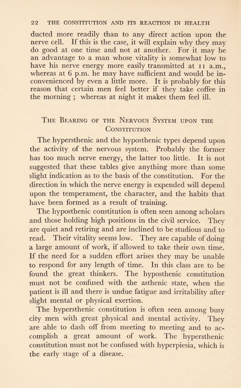 ducted more readily than to any direct action upon the nerve cell. If this is the case, it will explain why they may do good at one time and not at another. For it may be an advantage to a man whose vitality is somewhat low to have his nerve energy more easily transmitted at n a.m., whereas at 6 p.m. he may have sufficient and would be in- convenienced by even a little more. It is probably for this reason that certain men feel better if they take coffee in the morning ; whereas at night it makes them feel ill. The Bearing of the Nervous System upon the Constitution The hypersthenic and the hyposthenic types depend upon the activity of the nervous system. Probably the former has too much nerve energy, the latter too little. It is not suggested that these tables give anything more than some slight indication as to the basis of the constitution. For the direction in which the nerve energy is expended will depend upon the temperament, the character, and the habits that have been formed as a result of training. The hyposthenic constitution is often seen among scholars and those holding high positions in the civil service. They are quiet and retiring and are inclined to be studious and to read. Their vitality seems low. They are capable of doing a large amount of work, if allowed to take their own time. If the need for a sudden effort arises they may be unable to respond for any length of time. In this class are to be found the great thinkers. The hyposthenic constitution must not be confused with the asthenic state, when the patient is ill and there is undue fatigue and irritability after slight mental or physical exertion. The hypersthenic constitution is often seen among busy city men with great physical and mental activity. They are able to dash off from meeting to meeting and to ac- complish a great amount of work. The hypersthenic constitution must not be confused with hyperpiesia, which is the early stage of a disease.