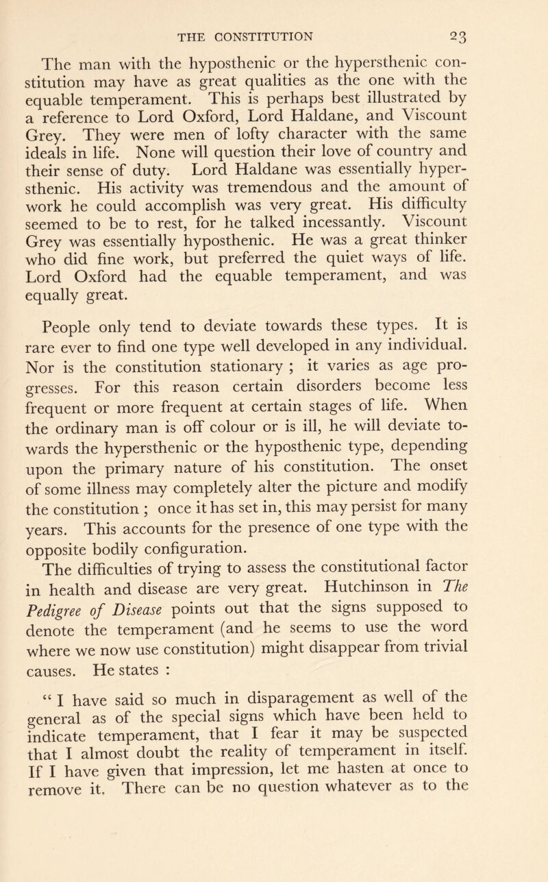 The man with the hyposthenic or the hypersthenic con- stitution may have as great qualities as the one with the equable temperament. This is perhaps best illustrated by a reference to Lord Oxford, Lord Haldane, and Viscount Grey. They were men of lofty character with the same ideals in life. None will question their love of country and their sense of duty. Lord Haldane was essentially hyper- sthenic. His activity was tremendous and the amount of work he could accomplish was very great. His difficulty seemed to be to rest, for he talked incessantly. Viscount Grey was essentially hyposthenic. He was a great thinker who did fine work, but preferred the quiet ways of life. Lord Oxford had the equable temperament, and was equally great. People only tend to deviate towards these types. It is rare ever to find one type well developed in any individual. Nor is the constitution stationary ; it varies as age pro- gresses. For this reason certain disorders become less frequent or more frequent at certain stages of life. When the ordinary man is off colour or is ill, he will deviate to- wards the hypersthenic or the hyposthenic type, depending upon the primary nature of his constitution. The onset of some illness may completely alter the picture and modify the constitution ; once it has set in, this may persist for many years. This accounts for the presence of one type with the opposite bodily configuration. The difficulties of trying to assess the constitutional factor in health and disease are very great. Hutchinson in The Pedigree of Disease points out that the signs supposed to denote the temperament (and he seems to use the word where we now use constitution) might disappear from trivial causes. He states : “ I have said so much in disparagement as well of the general as of the special signs which have been held to indicate temperament, that I fear it may be suspected that I almost doubt the reality of temperament in itself. If I have given that impression, let me hasten at once to remove it. There can be no question whatever as to the