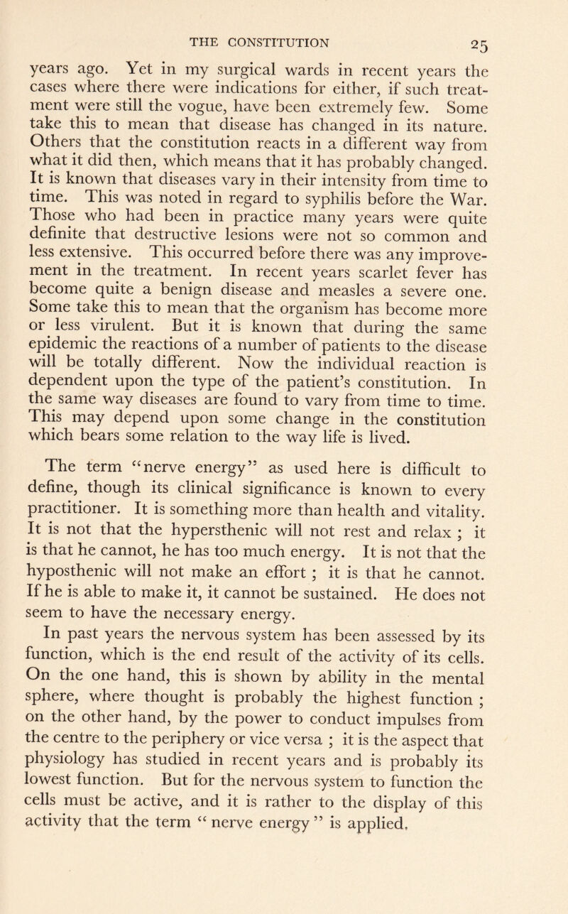 years ago. Yet in my surgical wards in recent years the cases where there were indications for either, if such treat- ment were still the vogue, have been extremely few. Some take this to mean that disease has changed in its nature. Others that the constitution reacts in a different way from what it did then, which means that it has probably changed. It is known that diseases vary in their intensity from time to time. This was noted in regard to syphilis before the War. Those who had been in practice many years were quite definite that destructive lesions were not so common and less extensive. This occurred before there was any improve- ment in the treatment. In recent years scarlet fever has become quite a benign disease and measles a severe one. Some take this to mean that the organism has become more or less virulent. But it is known that during the same epidemic the reactions of a number of patients to the disease will be totally different. Now the individual reaction is dependent upon the type of the patient’s constitution. In the same way diseases are found to vary from time to time. This may depend upon some change in the constitution which bears some relation to the way life is lived. The term “nerve energy” as used here is difficult to define, though its clinical significance is known to every practitioner. It is something more than health and vitality. It is not that the hypersthenic will not rest and relax ; it is that he cannot, he has too much energy. It is not that the hyposthenic will not make an effort ; it is that he cannot. If he is able to make it, it cannot be sustained. He does not seem to have the necessary energy. In past years the nervous system has been assessed by its function, which is the end result of the activity of its cells. On the one hand, this is shown by ability in the mental sphere, where thought is probably the highest function ; on the other hand, by the power to conduct impulses from the centre to the periphery or vice versa ; it is the aspect that physiology has studied in recent years and is probably its lowest function. But for the nervous system to function the cells must be active, and it is rather to the display of this activity that the term “ nerve energy ” is applied.