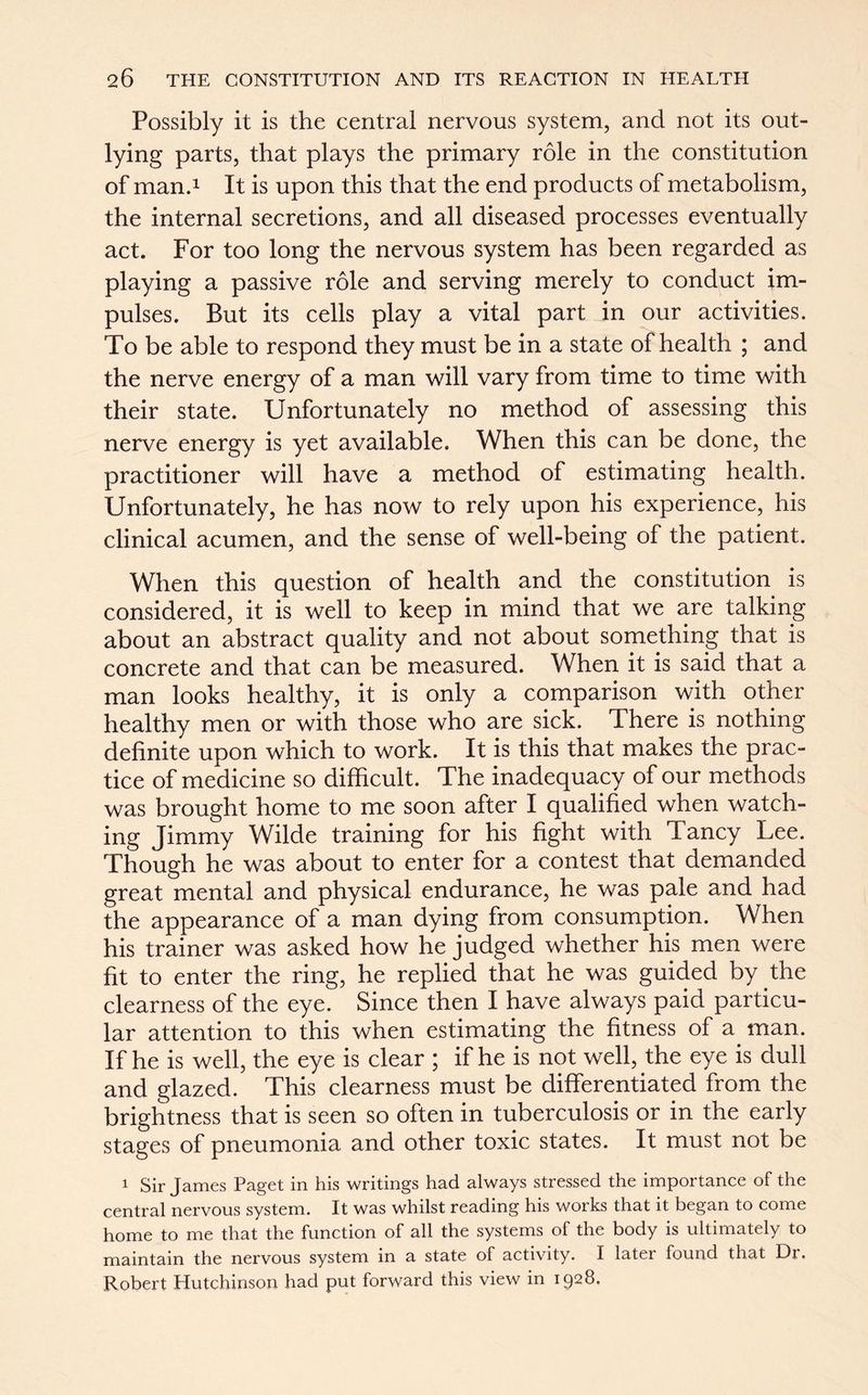 Possibly it is the central nervous system, and not its out- lying parts, that plays the primary role in the constitution of man.1 It is upon this that the end products of metabolism, the internal secretions, and all diseased processes eventually act. For too long the nervous system has been regarded as playing a passive role and serving merely to conduct im- pulses. But its cells play a vital part in our activities. To be able to respond they must be in a state of health ; and the nerve energy of a man will vary from time to time with their state. Unfortunately no method of assessing this nerve energy is yet available. When this can be done, the practitioner will have a method of estimating health. Unfortunately, he has now to rely upon his experience, his clinical acumen, and the sense of well-being of the patient. When this question of health and the constitution is considered, it is well to keep in mind that we are talking about an abstract quality and not about something that is concrete and that can be measured. When it is said that a man looks healthy, it is only a comparison with other healthy men or with those who are sick. There is nothing definite upon which to work. It is this that makes the prac- tice of medicine so difficult. The inadequacy of our methods was brought home to me soon after I qualified when watch- ing Jimmy Wilde training for his fight with Taney Lee. Though he was about to enter for a contest that demanded great mental and physical endurance, he was pale and had the appearance of a man dying from consumption. When his trainer was asked how he judged whether his men were fit to enter the ring, he replied that he was guided by the clearness of the eye. Since then I have always paid particu- lar attention to this when estimating the fitness of a. man. If he is well, the eye is clear ; if he is not well, the eye is dull and glazed. This clearness must be differentiated from the brightness that is seen so often in tuberculosis or in the early stages of pneumonia and other toxic states. It must not be 1 Sir James Paget in his writings had always stressed the importance of the central nervous system. It was whilst reading his works that it began to come home to me that the function of all the systems of the body is ultimately to maintain the nervous system in a state of activity. I later found that Dr. Robert Hutchinson had put forward this view in 1928.