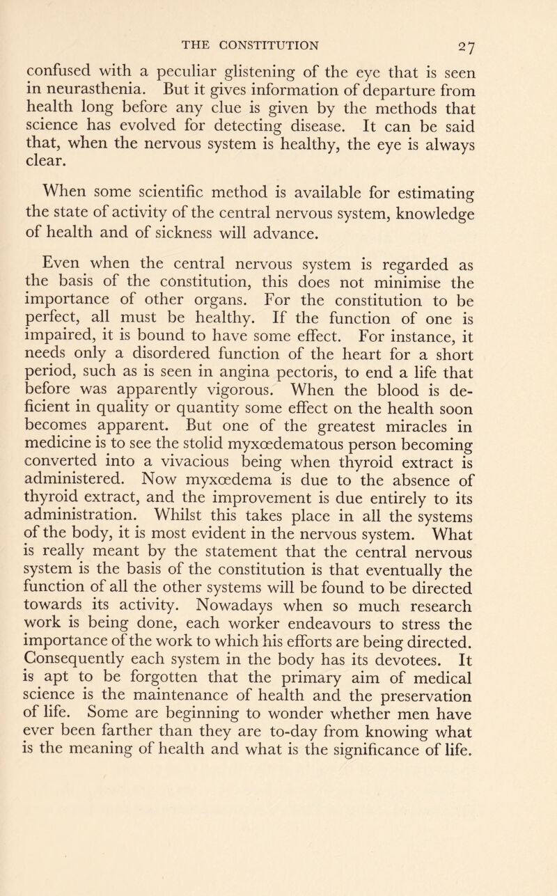 confused with a peculiar glistening of the eye that is seen in neurasthenia. But it gives information of departure from health long before any clue is given by the methods that science has evolved for detecting disease. It can be said that, when the nervous system is healthy, the eye is always clear. When some scientific method is available for estimating the state of activity of the central nervous system, knowledge of health and of sickness will advance. Even when the central nervous system is regarded as the basis of the constitution, this does not minimise the importance of other organs. For the constitution to be perfect, all must be healthy. If the function of one is impaired, it is bound to have some effect. For instance, it needs only a disordered function of the heart for a short period, such as is seen in angina pectoris, to end a life that before was apparently vigorous. When the blood is de- ficient in quality or quantity some effect on the health soon becomes apparent. But one of the greatest miracles in medicine is to see the stolid myxoedematous person becoming converted into a vivacious being when thyroid extract is administered. Now myxoedema is due to the absence of thyroid extract, and the improvement is due entirely to its administration. Whilst this takes place in all the systems of the body, it is most evident in the nervous system. What is really meant by the statement that the central nervous system is the basis of the constitution is that eventually the function of all the other systems will be found to be directed towards its activity. Nowadays when so much research work is being done, each worker endeavours to stress the importance of the work to which his efforts are being directed. Consequently each system in the body has its devotees. It is apt to be forgotten that the primary aim of medical science is the maintenance of health and the preservation of life. Some are beginning to wonder whether men have ever been farther than they are to-day from knowing what is the meaning of health and what is the significance of life.