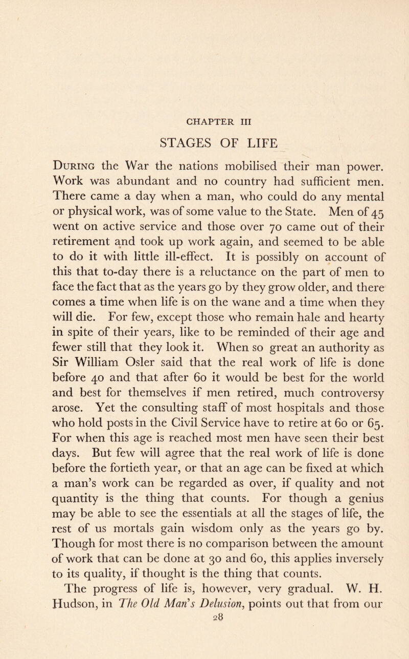 CHAPTER III STAGES OF LIFE During the War the nations mobilised their man power. Work was abundant and no country had sufficient men. There came a day when a man, who could do any mental or physical work, was of some value to the State. Men of 45 went on active service and those over 70 came out of their retirement and took up work again, and seemed to be able to do it with little ill-effect. It is possibly on account of this that to-day there is a reluctance on the part of men to face the fact that as the years go by they grow older, and there comes a time when life is on the wane and a time when they will die. For few, except those who remain hale and hearty in spite of their years, like to be reminded of their age and fewer still that they look it. When so great an authority as Sir William Osier said that the real work of life is done before 40 and that after 60 it would be best for the world and best for themselves if men retired, much controversy arose. Yet the consulting staff of most hospitals and those who hold posts in the Civil Service have to retire at 60 or 65. For when this age is reached most men have seen their best days. But few will agree that the real work of life is done before the fortieth year, or that an age can be fixed at which a man’s work can be regarded as over, if quality and not quantity is the thing that counts. For though a genius may be able to see the essentials at all the stages of life, the rest of us mortals gain wisdom only as the years go by. Though for most there is no comparison between the amount of work that can be done at 30 and 60, this applies inversely to its quality, if thought is the thing that counts. The progress of life is, however, very gradual. W. H. Hudson, in The Old Man's Delusion, points out that from our