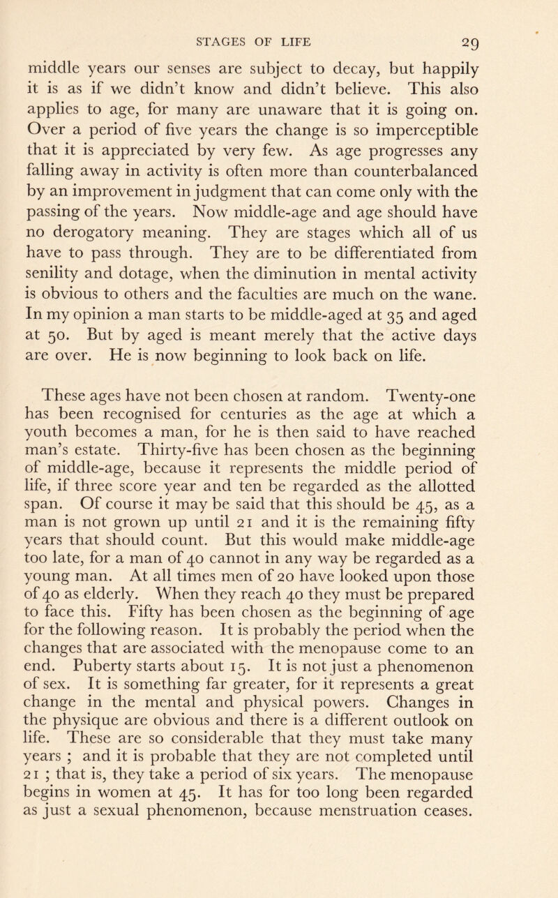 middle years our senses are subject to decay, but happily it is as if we didn’t know and didn’t believe. This also applies to age, for many are unaware that it is going on. Over a period of five years the change is so imperceptible that it is appreciated by very few. As age progresses any falling away in activity is often more than counterbalanced by an improvement in judgment that can come only with the passing of the years. Now middle-age and age should have no derogatory meaning. They are stages which all of us have to pass through. They are to be differentiated from senility and dotage, when the diminution in mental activity is obvious to others and the faculties are much on the wane. In my opinion a man starts to be middle-aged at 35 and aged at 50. But by aged is meant merely that the active days are over. He is now beginning to look back on life. These ages have not been chosen at random. Twenty-one has been recognised for centuries as the age at which a youth becomes a man, for he is then said to have reached man’s estate. Thirty-five has been chosen as the beginning of middle-age, because it represents the middle period of life, if three score year and ten be regarded as the allotted span. Of course it may be said that this should be 45, as a man is not grown up until 21 and it is the remaining fifty years that should count. But this would make middle-age too late, for a man of 40 cannot in any way be regarded as a young man. At all times men of 20 have looked upon those of 40 as elderly. When they reach 40 they must be prepared to face this. Fifty has been chosen as the beginning of age for the following reason. It is probably the period when the changes that are associated with the menopause come to an end. Puberty starts about 15. It is not just a phenomenon of sex. It is something far greater, for it represents a great change in the mental and physical powers. Changes in the physique are obvious and there is a different outlook on life. These are so considerable that they must take many years ; and it is probable that they are not completed until 21 ; that is, they take a period of six years. The menopause begins in women at 45. It has for too long been regarded as just a sexual phenomenon, because menstruation ceases.