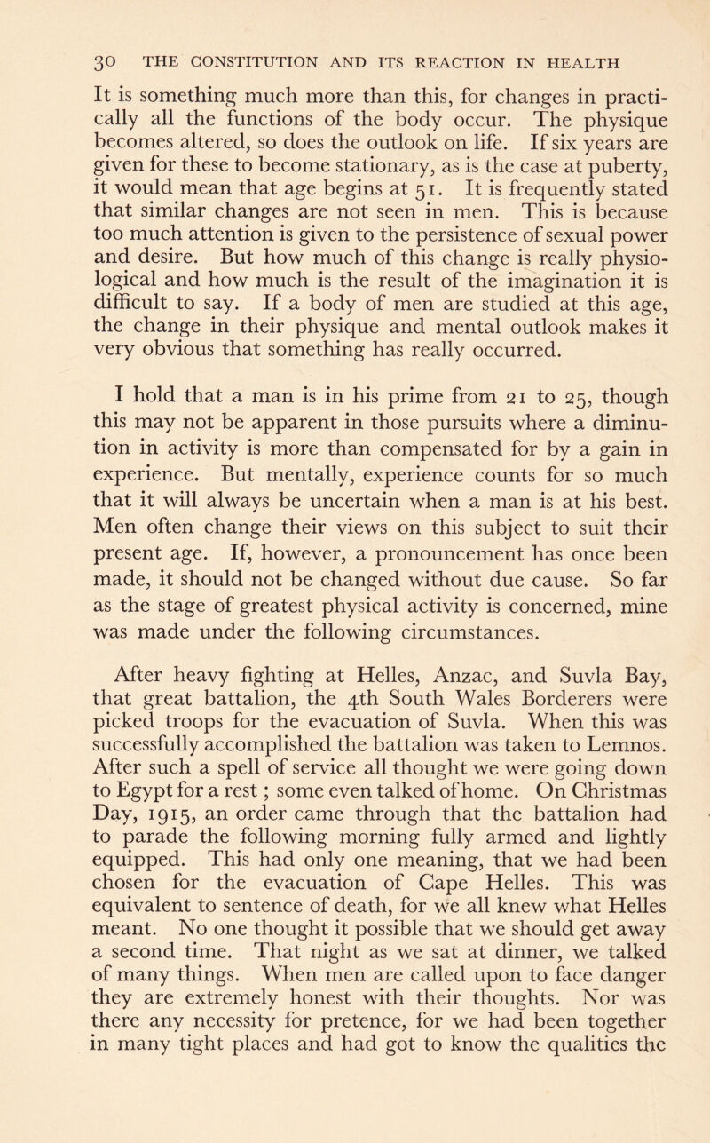 It is something much more than this, for changes in practi- cally all the functions of the body occur. The physique becomes altered, so does the outlook on life. If six years are given for these to become stationary, as is the case at puberty, it would mean that age begins at 51. It is frequently stated that similar changes are not seen in men. This is because too much attention is given to the persistence of sexual power and desire. But how much of this change is really physio- logical and how much is the result of the imagination it is difficult to say. If a body of men are studied at this age, the change in their physique and mental outlook makes it very obvious that something has really occurred. I hold that a man is in his prime from 21 to 25, though this may not be apparent in those pursuits where a diminu- tion in activity is more than compensated for by a gain in experience. But mentally, experience counts for so much that it will always be uncertain when a man is at his best. Men often change their views on this subject to suit their present age. If, however, a pronouncement has once been made, it should not be changed without due cause. So far as the stage of greatest physical activity is concerned, mine was made under the following circumstances. After heavy fighting at Helles, Anzac, and Suvla Bay, that great battalion, the 4th South Wales Borderers were picked troops for the evacuation of Suvla. When this was successfully accomplished the battalion was taken to Lemnos. After such a spell of service all thought we were going down to Egypt for a rest; some even talked of home. On Christmas Day, 1915, an order came through that the battalion had to parade the following morning fully armed and lightly equipped. This had only one meaning, that we had been chosen for the evacuation of Cape Helles. This was equivalent to sentence of death, for we all knew what Helles meant. No one thought it possible that we should get away a second time. That night as we sat at dinner, we talked of many things. When men are called upon to face danger they are extremely honest with their thoughts. Nor was there any necessity for pretence, for we had been together in many tight places and had got to know the qualities the
