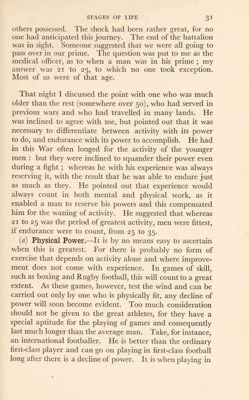 others possessed. The shock had been rather great, for no one had anticipated this journey. The end of the battalion was in sight. Someone suggested that we were all going to pass over in our prime. The question was put to me as the medical officer, as to when a man was in his prime ; my answer was 21 to 25, to which no one took exception. Most of us were of that age. That night I discussed the point with one who was much older than the rest (somewhere over 50), who had served in previous wars and who had travelled in many lands. He was inclined to agree with me, but pointed out that it was necessary to differentiate between activity with its power to do, and endurance with its power to accomplish. He had in this War often longed for the activity of the younger men : but they were inclined to squander their power even during a fight ; whereas he with his experience was always reserving it, with the result that he was able to endure just as much as they. He pointed out that experience would always count in both mental and physical work, as it enabled a man to reserve his powers and this compensated him for the waning of activity. He suggested that whereas 21 to 25 was the period of greatest activity, men were fittest, if endurance were to count, from 25 to 35. (a) Physical Power.—It is by no means easy to ascertain when this is greatest. For there is probably no form of exercise that depends on activity alone and where improve- ment does not come with experience. In games of skill, such as boxing and Rugby football, this will count to a great extent. As these games, however, test the wind and can be carried out only by one who is physically fit, any decline of power will soon become evident. Too much consideration should not be given to the great athletes, for they have a special aptitude for the playing of games and consequently last much longer than the average man. Take, for instance, an international footballer. He is better than the ordinary first-class player and can go on playing in first-class football long after there is a decline of power. It is when playing in