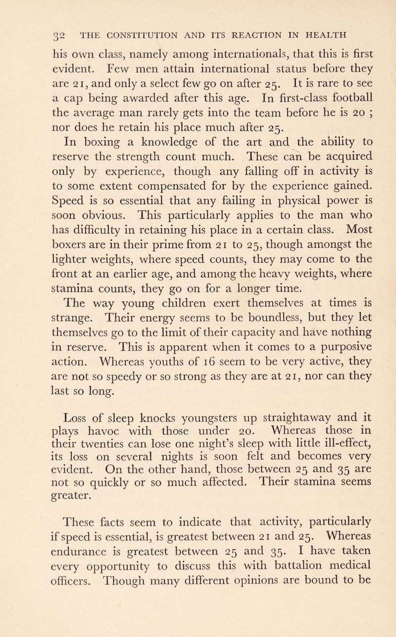 his own class, namely among internationals, that this is first evident. Few men attain international status before they are 21, and only a select few go on after 25. It is rare to see a cap being awarded after this age. In first-class football the average man rarely gets into the team before he is 20 ; nor does he retain his place much after 25. In boxing a knowledge of the art and the ability to reserve the strength count much. These can be acquired only by experience, though any falling off in activity is to some extent compensated for by the experience gained. Speed is so essential that any failing in physical power is soon obvious. This particularly applies to the man who has difficulty in retaining his place in a certain class. Most boxers are in their prime from 21 to 25, though amongst the lighter weights, where speed counts, they may come to the front at an earlier age, and among the heavy weights, where stamina counts, they go on for a longer time. The way young children exert themselves at times is strange. Their energy seems to be boundless, but they let themselves go to the limit of their capacity and have nothing in reserve. This is apparent when it comes to a purposive action. Whereas youths of 16 seem to be very active, they are not so speedy or so strong as they are at 21, nor can they last so long. Loss of sleep knocks youngsters up straightaway and it plays havoc with those under 20. Whereas those in their twenties can lose one night’s sleep with little ill-effect, its loss on several nights is soon felt and becomes very evident. On the other hand, those between 25 and 35 are not so quickly or so much affected. Their stamina seems greater. These facts seem to indicate that activity, particularly if speed is essential, is greatest between 21 and 25. Whereas endurance is greatest between 25 and 35. I have taken every opportunity to discuss this with battalion medical officers. Though many different opinions are bound to be