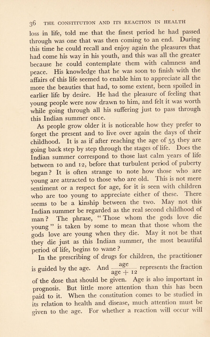 loss in life, told me that the finest period he had passed through was one that was then coming to an end. During this time he could recall and enjoy again the pleasures that had come his way in his youth, and this was all the greater because he could contemplate them with calmness and peace. His knowledge that he was soon to finish with the affairs of this life seemed to enable him to appreciate all the more the beauties that had, to some extent, been spoiled in earlier life by desire. He had the pleasure of feeling that young people were now drawn to him, and felt it was worth while going through all his suffering just to pass through this Indian summer once. As people grow older it is noticeable how they prefer to forget the present and to live over again the days of their childhood. It is as if after reaching the age of 55 they are going back step by step through the stages of life. Does the Indian summer correspond to those last calm years of life between 10 and 12, before that turbulent period of puberty began? It is often strange to note how those who are young are attracted to those who are old. This is not mere sentiment or a respect for age, for it is seen with children who are too young to appreciate either of these. There seems to be a kinship between the two. May not this Indian summer be regarded as the real second childhood of man ? The phrase, “ Those whom the gods love die young 55 is taken by some to mean that those whom the gods love are young when they die. May it not be that they die just as this Indian summer, the most beautiful period of life, begins to wane ? In the prescribing of drugs for children, the practitioner is guided by the age. And —^— represents the fraction of the dose that should be given. Age is also important in prognosis. But little more attention than this has been paid to it. When the constitution comes to be studied in its relation to health and disease, much attention must be given to the age. For whether a reaction will occur will