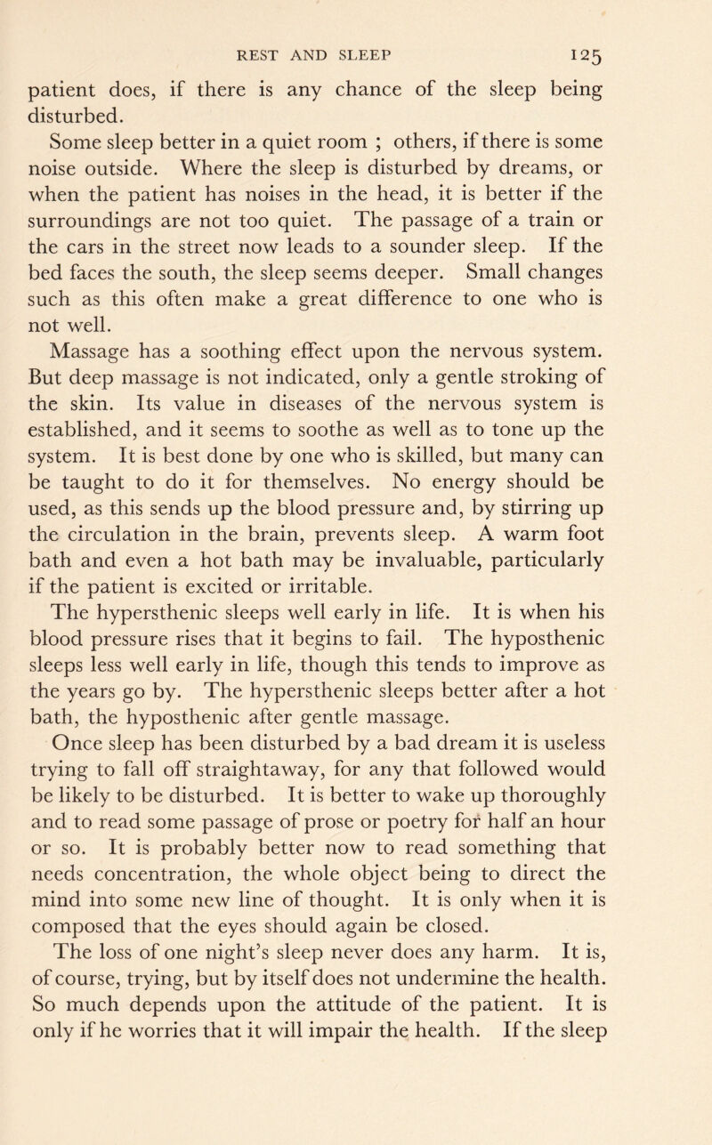 patient does, if there is any chance of the sleep being disturbed. Some sleep better in a quiet room ; others, if there is some noise outside. Where the sleep is disturbed by dreams, or when the patient has noises in the head, it is better if the surroundings are not too quiet. The passage of a train or the cars in the street now leads to a sounder sleep. If the bed faces the south, the sleep seems deeper. Small changes such as this often make a great difference to one who is not well. Massage has a soothing effect upon the nervous system. But deep massage is not indicated, only a gentle stroking of the skin. Its value in diseases of the nervous system is established, and it seems to soothe as well as to tone up the system. It is best done by one who is skilled, but many can be taught to do it for themselves. No energy should be used, as this sends up the blood pressure and, by stirring up the circulation in the brain, prevents sleep. A warm foot bath and even a hot bath may be invaluable, particularly if the patient is excited or irritable. The hypersthenic sleeps well early in life. It is when his blood pressure rises that it begins to fail. The hyposthenic sleeps less well early in life, though this tends to improve as the years go by. The hypersthenic sleeps better after a hot bath, the hyposthenic after gentle massage. Once sleep has been disturbed by a bad dream it is useless trying to fall off straightaway, for any that followed would be likely to be disturbed. It is better to wake up thoroughly and to read some passage of prose or poetry for half an hour or so. It is probably better now to read something that needs concentration, the whole object being to direct the mind into some new line of thought. It is only when it is composed that the eyes should again be closed. The loss of one night’s sleep never does any harm. It is, of course, trying, but by itself does not undermine the health. So much depends upon the attitude of the patient. It is only if he worries that it will impair the health. If the sleep