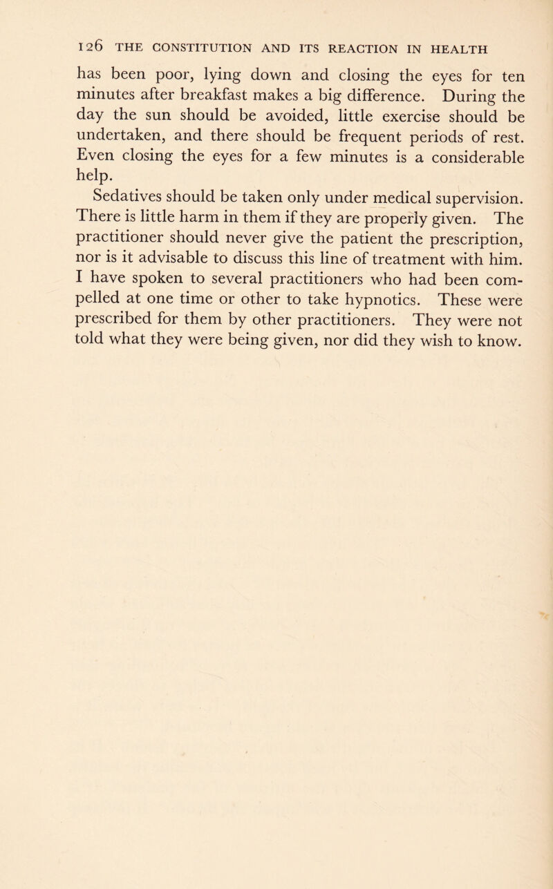 has been poor, lying down and closing the eyes for ten minutes after breakfast makes a big difference. During the day the sun should be avoided, little exercise should be undertaken, and there should be frequent periods of rest. Even closing the eyes for a few minutes is a considerable help. Sedatives should be taken only under medical supervision. There is little harm in them if they are properly given. The practitioner should never give the patient the prescription, nor is it advisable to discuss this line of treatment with him. I have spoken to several practitioners who had been com- pelled at one time or other to take hypnotics. These were prescribed for them by other practitioners. They were not told what they were being given, nor did they wish to know.