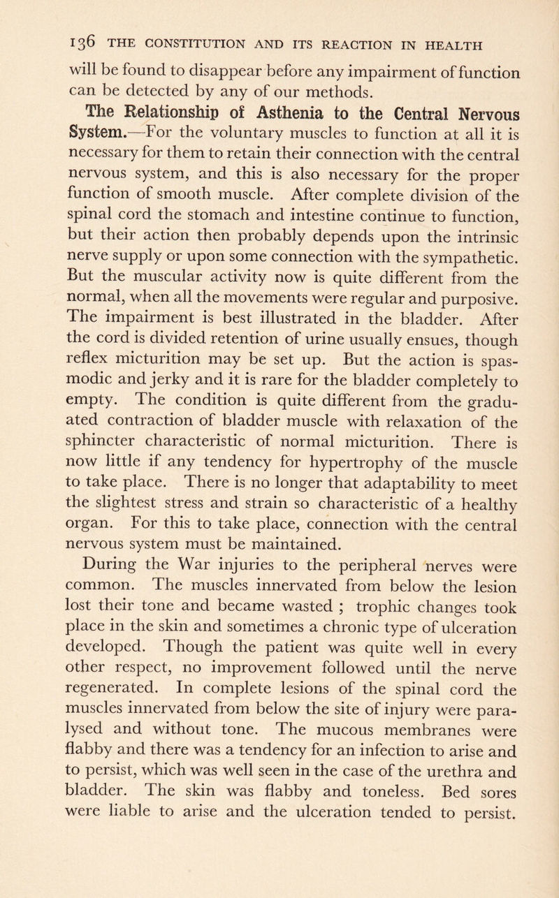 will be found to disappear before any impairment of function can be detected by any of our methods. The Relationship of Asthenia to the Central Nervous System.—For the voluntary muscles to function at all it is necessary for them to retain their connection with the central nervous system, and this is also necessary for the proper function of smooth muscle. After complete division of the spinal cord the stomach and intestine continue to function, but their action then probably depends upon the intrinsic nerve supply or upon some connection with the sympathetic. But the muscular activity now is quite different from the normal, when all the movements were regular and purposive. The impairment is best illustrated in the bladder. After the cord is divided retention of urine usually ensues, though reflex micturition may be set up. But the action is spas- modic and jerky and it is rare for the bladder completely to empty. The condition is quite different from the gradu- ated contraction of bladder muscle with relaxation of the sphincter characteristic of normal micturition. There is now little if any tendency for hypertrophy of the muscle to take place. There is no longer that adaptability to meet the slightest stress and strain so characteristic of a healthy organ. For this to take place, connection with the central nervous system must be maintained. During the War injuries to the peripheral nerves were common. The muscles innervated from below the lesion lost their tone and became wasted ; trophic changes took place in the skin and sometimes a chronic type of ulceration developed. Though the patient was quite well in every other respect, no improvement followed until the nerve regenerated. In complete lesions of the spinal cord the muscles innervated from below the site of injury were para- lysed and without tone. The mucous membranes were flabby and there was a tendency for an infection to arise and to persist, which was well seen in the case of the urethra and bladder. The skin was flabby and toneless. Bed sores were liable to arise and the ulceration tended to persist.