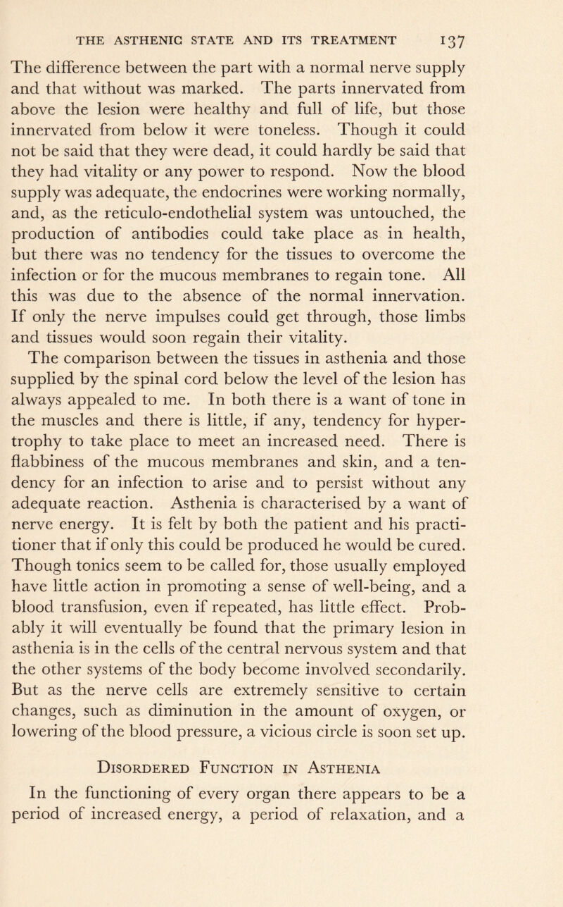 The difference between the part with a normal nerve supply and that without was marked. The parts innervated from above the lesion were healthy and full of life, but those innervated from below it were toneless. Though it could not be said that they were dead, it could hardly be said that they had vitality or any power to respond. Now the blood supply was adequate, the endocrines were working normally, and, as the reticulo-endothelial system was untouched, the production of antibodies could take place as in health, but there was no tendency for the tissues to overcome the infection or for the mucous membranes to regain tone. All this was due to the absence of the normal innervation. If only the nerve impulses could get through, those limbs and tissues would soon regain their vitality. The comparison between the tissues in asthenia and those supplied by the spinal cord below the level of the lesion has always appealed to me. In both there is a want of tone in the muscles and there is little, if any, tendency for hyper- trophy to take place to meet an increased need. There is flabbiness of the mucous membranes and skin, and a ten- dency for an infection to arise and to persist without any adequate reaction. Asthenia is characterised by a want of nerve energy. It is felt by both the patient and his practi- tioner that if only this could be produced he would be cured. Though tonics seem to be called for, those usually employed have little action in promoting a sense of well-being, and a blood transfusion, even if repeated, has little effect. Prob- ably it will eventually be found that the primary lesion in asthenia is in the cells of the central nervous system and that the other systems of the body become involved secondarily. But as the nerve cells are extremely sensitive to certain changes, such as diminution in the amount of oxygen, or lowering of the blood pressure, a vicious circle is soon set up. Disordered Function in Asthenia In the functioning of every organ there appears to be a period of increased energy, a period of relaxation, and a