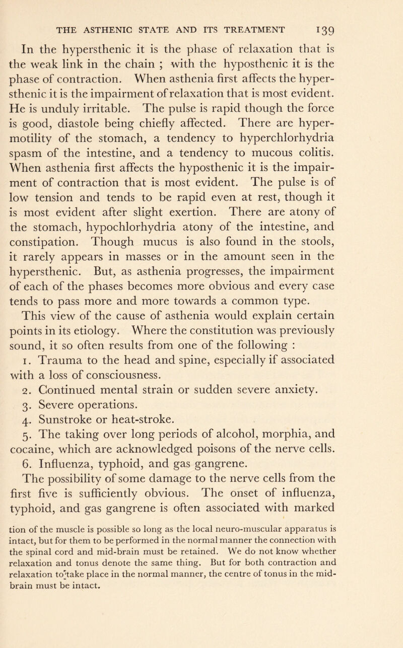 In the hypersthenic it is the phase of relaxation that is the weak link in the chain ; with the hyposthenic it is the phase of contraction. When asthenia first affects the hyper- sthenic it is the impairment of relaxation that is most evident. He is unduly irritable. The pulse is rapid though the force is good, diastole being chiefly affected. There are hyper- motility of the stomach, a tendency to hyperchlorhydria spasm of the intestine, and a tendency to mucous colitis. When asthenia first affects the hyposthenic it is the impair- ment of contraction that is most evident. The pulse is of low tension and tends to be rapid even at rest, though it is most evident after slight exertion. There are atony of the stomach, hypochlorhydria atony of the intestine, and constipation. Though mucus is also found in the stools, it rarely appears in masses or in the amount seen in the hypersthenic. But, as asthenia progresses, the impairment of each of the phases becomes more obvious and every case tends to pass more and more towards a common type. This view of the cause of asthenia would explain certain points in its etiology. Where the constitution was previously sound, it so often results from one of the following : 1. Trauma to the head and spine, especially if associated with a loss of consciousness. 2. Continued mental strain or sudden severe anxiety. 3. Severe operations. 4. Sunstroke or heat-stroke. 5. The taking over long periods of alcohol, morphia, and cocaine, which are acknowledged poisons of the nerve cells. 6. Influenza, typhoid, and gas gangrene. The possibility of some damage to the nerve cells from the first five is sufficiently obvious. The onset of influenza, typhoid, and gas gangrene is often associated with marked tion of the muscle is possible so long as the local neuro-muscular apparatus is intact, but for them to be performed in the normal manner the connection with the spinal cord and mid-brain must be retained. We do not know whether relaxation and tonus denote the same thing. But for both contraction and relaxation to^take place in the normal manner, the centre of tonus in the mid- brain must be intact.