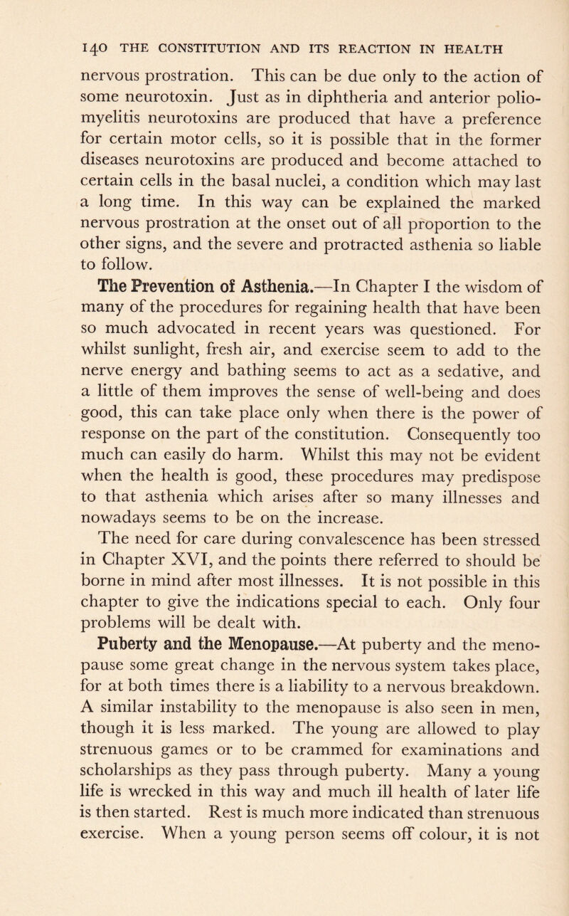 nervous prostration. This can be due only to the action of some neurotoxin. Just as in diphtheria and anterior polio- myelitis neurotoxins are produced that have a preference for certain motor cells, so it is possible that in the former diseases neurotoxins are produced and become attached to certain cells in the basal nuclei, a condition which may last a long time. In this way can be explained the marked nervous prostration at the onset out of all proportion to the other signs, and the severe and protracted asthenia so liable to follow. The Prevention of Asthenia.—In Chapter I the wisdom of many of the procedures for regaining health that have been so much advocated in recent years was questioned. For whilst sunlight, fresh air, and exercise seem to add to the nerve energy and bathing seems to act as a sedative, and a little of them improves the sense of well-being and does good, this can take place only when there is the power of response on the part of the constitution. Consequently too much can easily do harm. Whilst this may not be evident when the health is good, these procedures may predispose to that asthenia which arises after so many illnesses and nowadays seems to be on the increase. The need for care during convalescence has been stressed in Chapter XVI, and the points there referred to should be borne in mind after most illnesses. It is not possible in this chapter to give the indications special to each. Only four problems will be dealt with. Puberty and the Menopause.—At puberty and the meno- pause some great change in the nervous system takes place, for at both times there is a liability to a nervous breakdown. A similar instability to the menopause is also seen in men, though it is less marked. The young are allowed to play strenuous games or to be crammed for examinations and scholarships as they pass through puberty. Many a young life is wrecked in this way and much ill health of later life is then started. Rest is much more indicated than strenuous exercise. When a young person seems off colour, it is not