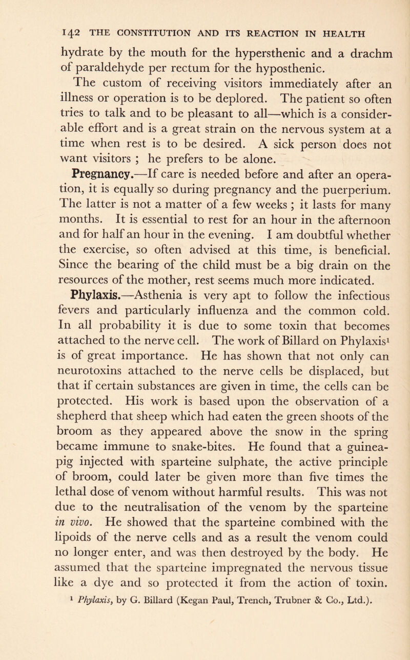 hydrate by the mouth for the hypersthenic and a drachm of paraldehyde per rectum for the hyposthenic. The custom of receiving visitors immediately after an illness or operation is to be deplored. The patient so often tries to talk and to be pleasant to all—which is a consider- able effort and is a great strain on the nervous system at a time when rest is to be desired. A sick person does not want visitors ; he prefers to be alone. Pregnancy.—If care is needed before and after an opera- tion, it is equally so during pregnancy and the puerperium. The latter is not a matter of a few weeks; it lasts for many months. It is essential to rest for an hour in the afternoon and for half an hour in the evening. I am doubtful whether the exercise, so often advised at this time, is beneficial. Since the bearing of the child must be a big drain on the resources of the mother, rest seems much more indicated. Phylaxis.—Asthenia is very apt to follow the infectious fevers and particularly influenza and the common cold. In all probability it is due to some toxin that becomes attached to the nerve cell. The work of Billard on Phylaxis1 is of great importance. He has shown that not only can neurotoxins attached to the nerve cells be displaced, but that if certain substances are given in time, the cells can be protected. His work is based upon the observation of a shepherd that sheep which had eaten the green shoots of the broom as they appeared above the snow in the spring became immune to snake-bites. He found that a guinea- pig injected with sparteine sulphate, the active principle of broom, could later be given more than five times the lethal dose of venom without harmful results. This was not due to the neutralisation of the venom by the sparteine in vivo. He showed that the sparteine combined with the lipoids of the nerve cells and as a result the venom could no longer enter, and was then destroyed by the body. He assumed that the sparteine impregnated the nervous tissue like a dye and so protected it from the action of toxin. 1 Phylaxis, by G. Billard (Kegan Paul, Trench, Trubner & Go., Ltd.).