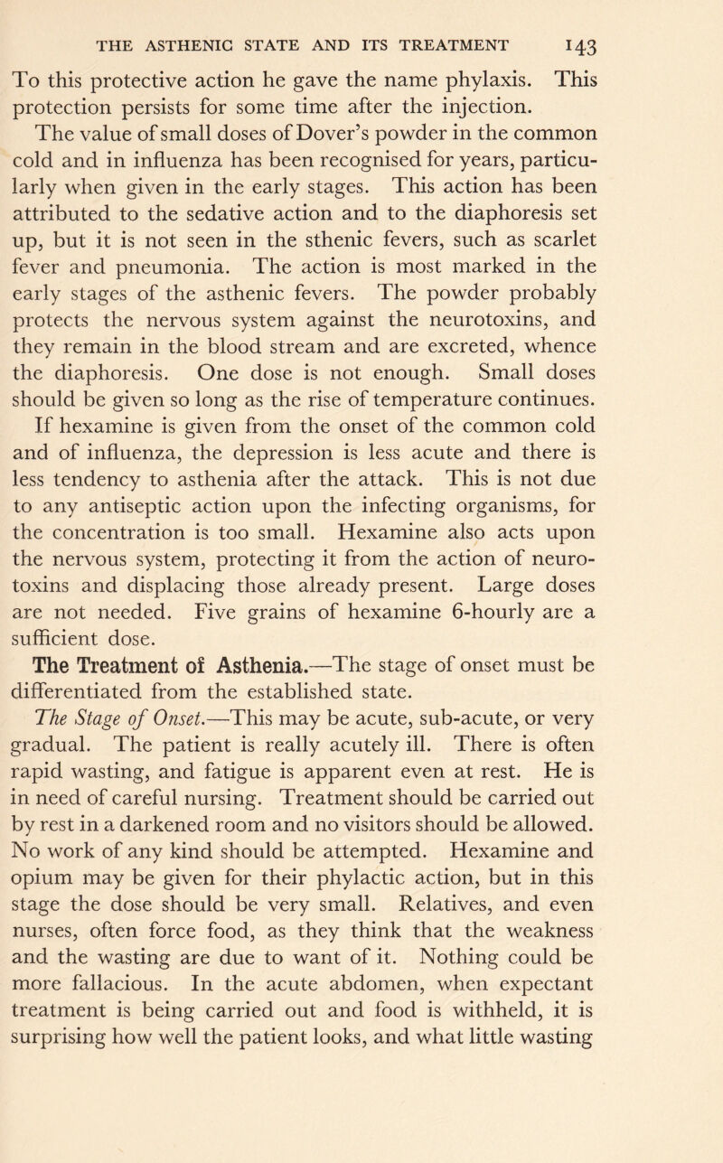 To this protective action he gave the name phylaxis. This protection persists for some time after the injection. The value of small doses of Dover’s powder in the common cold and in influenza has been recognised for years, particu- larly when given in the early stages. This action has been attributed to the sedative action and to the diaphoresis set up, but it is not seen in the sthenic fevers, such as scarlet fever and pneumonia. The action is most marked in the early stages of the asthenic fevers. The powder probably protects the nervous system against the neurotoxins, and they remain in the blood stream and are excreted, whence the diaphoresis. One dose is not enough. Small doses should be given so long as the rise of temperature continues. If hexamine is given from the onset of the common cold and of influenza, the depression is less acute and there is less tendency to asthenia after the attack. This is not due to any antiseptic action upon the infecting organisms, for the concentration is too small. Hexamine also acts upon the nervous system, protecting it from the action of neuro- toxins and displacing those already present. Large doses are not needed. Five grains of hexamine 6-hourly are a sufficient dose. The Treatment of Asthenia.—The stage of onset must be differentiated from the established state. The Stage of Onset.—This may be acute, sub-acute, or very gradual. The patient is really acutely ill. There is often rapid wasting, and fatigue is apparent even at rest. He is in need of careful nursing. Treatment should be carried out by rest in a darkened room and no visitors should be allowed. No work of any kind should be attempted. Hexamine and opium may be given for their phylactic action, but in this stage the dose should be very small. Relatives, and even nurses, often force food, as they think that the weakness and the wasting are due to want of it. Nothing could be more fallacious. In the acute abdomen, when expectant treatment is being carried out and food is withheld, it is surprising how well the patient looks, and what little wasting