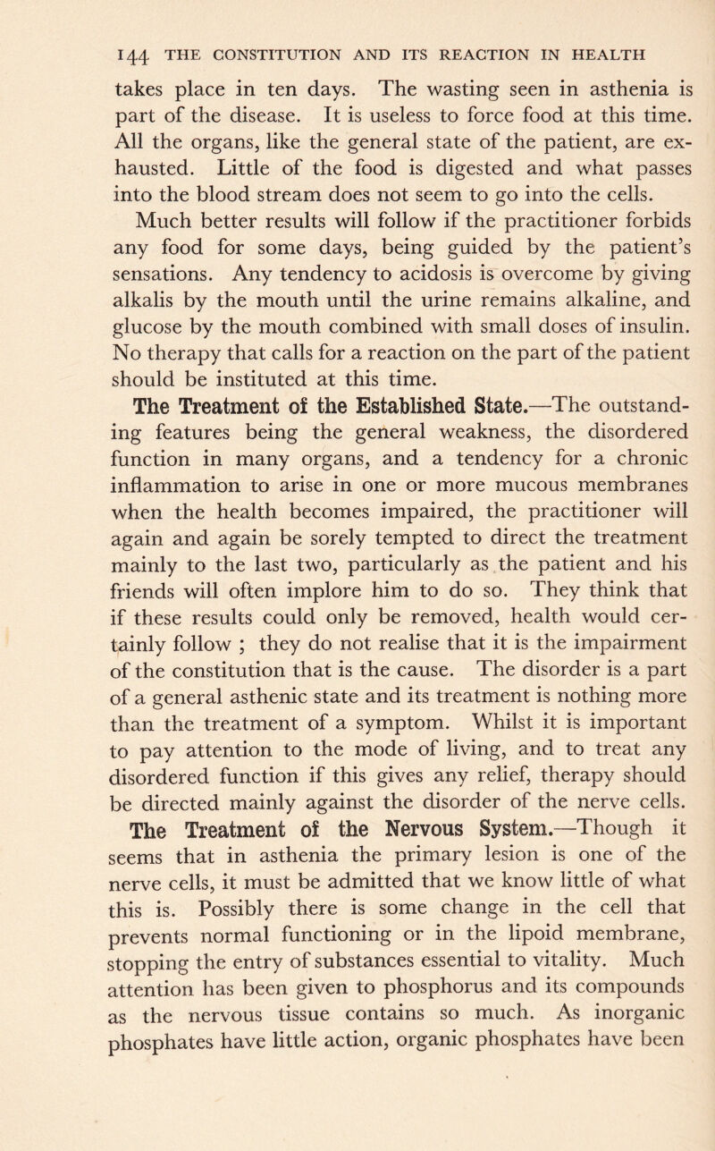 takes place in ten days. The wasting seen in asthenia is part of the disease. It is useless to force food at this time. All the organs, like the general state of the patient, are ex- hausted. Little of the food is digested and what passes into the blood stream does not seem to go into the cells. Much better results will follow if the practitioner forbids any food for some days, being guided by the patient’s sensations. Any tendency to acidosis is overcome by giving alkalis by the mouth until the urine remains alkaline, and glucose by the mouth combined with small doses of insulin. No therapy that calls for a reaction on the part of the patient should be instituted at this time. The Treatment of the Established State.—The outstand- ing features being the general weakness, the disordered function in many organs, and a tendency for a chronic inflammation to arise in one or more mucous membranes when the health becomes impaired, the practitioner will again and again be sorely tempted to direct the treatment mainly to the last two, particularly as the patient and his friends will often implore him to do so. They think that if these results could only be removed, health would cer- tainly follow ; they do not realise that it is the impairment of the constitution that is the cause. The disorder is a part of a general asthenic state and its treatment is nothing more than the treatment of a symptom. Whilst it is important to pay attention to the mode of living, and to treat any disordered function if this gives any relief, therapy should be directed mainly against the disorder of the nerve cells. The Treatment of the Nervous System.—Though it seems that in asthenia the primary lesion is one of the nerve cells, it must be admitted that we know little of what this is. Possibly there is some change in the cell that prevents normal functioning or in the lipoid membrane, stopping the entry of substances essential to vitality. Much attention has been given to phosphorus and its compounds as the nervous tissue contains so much. As inorganic phosphates have little action, organic phosphates have been