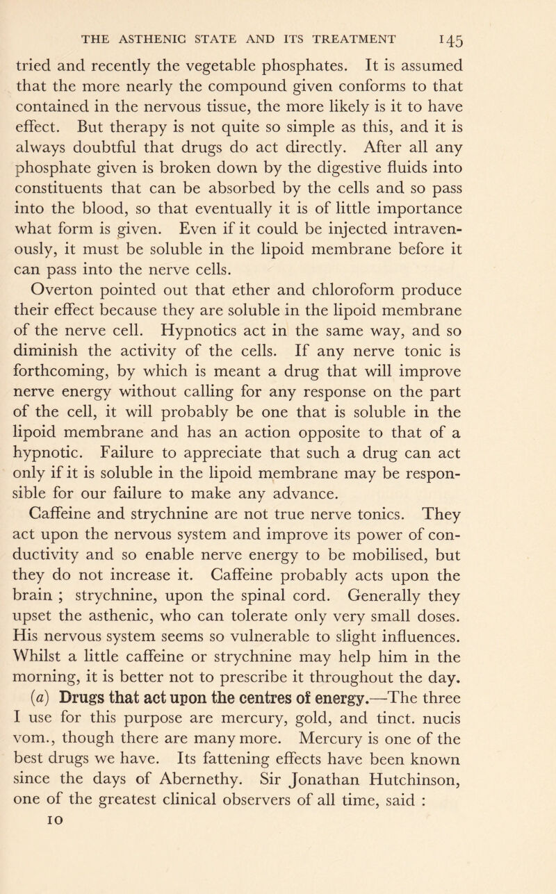 tried and recently the vegetable phosphates. It is assumed that the more nearly the compound given conforms to that contained in the nervous tissue, the more likely is it to have effect. But therapy is not quite so simple as this, and it is always doubtful that drugs do act directly. After all any phosphate given is broken down by the digestive fluids into constituents that can be absorbed by the cells and so pass into the blood, so that eventually it is of little importance what form is given. Even if it could be injected intraven- ously, it must be soluble in the lipoid membrane before it can pass into the nerve cells. Overton pointed out that ether and chloroform produce their effect because they are soluble in the lipoid membrane of the nerve cell. Hypnotics act in the same way, and so diminish the activity of the cells. If any nerve tonic is forthcoming, by which is meant a drug that will improve nerve energy without calling for any response on the part of the cell, it will probably be one that is soluble in the lipoid membrane and has an action opposite to that of a hypnotic. Failure to appreciate that such a drug can act only if it is soluble in the lipoid membrane may be respon- sible for our failure to make any advance. Caffeine and strychnine are not true nerve tonics. They act upon the nervous system and improve its power of con- ductivity and so enable nerve energy to be mobilised, but they do not increase it. Caffeine probably acts upon the brain ; strychnine, upon the spinal cord. Generally they upset the asthenic, who can tolerate only very small doses. His nervous system seems so vulnerable to slight influences. Whilst a little caffeine or strychnine may help him in the morning, it is better not to prescribe it throughout the day. (a) Drugs that act upon the centres of energy.—The three I use for this purpose are mercury, gold, and tinct. nucis vom., though there are many more. Mercury is one of the best drugs we have. Its fattening effects have been known since the days of Abernethy. Sir Jonathan Hutchinson, one of the greatest clinical observers of all time, said : 10