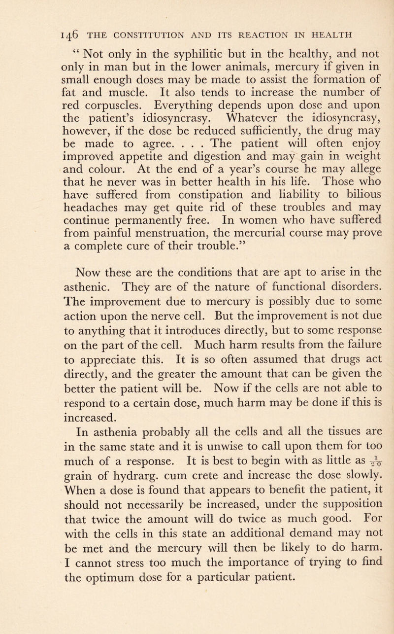 “ Not only in the syphilitic but in the healthy, and not only in man but in the lower animals, mercury if given in small enough doses may be made to assist the formation of fat and muscle. It also tends to increase the number of red corpuscles. Everything depends upon dose and upon the patient’s idiosyncrasy. Whatever the idiosyncrasy, however, if the dose be reduced sufficiently, the drug may be made to agree. . . . The patient will often enjoy improved appetite and digestion and may gain in weight and colour. At the end of a year’s course he may allege that he never was in better health in his life. Those who have suffered from constipation and liability to bilious headaches may get quite rid of these troubles and may continue permanently free. In women who have suffered from painful menstruation, the mercurial course may prove a complete cure of their trouble.” Now these are the conditions that are apt to arise in the asthenic. They are of the nature of functional disorders. The improvement due to mercury is possibly due to some action upon the nerve cell. But the improvement is not due to anything that it introduces directly, but to some response on the part of the cell. Much harm results from the failure to appreciate this. It is so often assumed that drugs act directly, and the greater the amount that can be given the better the patient will be. Now if the cells are not able to respond to a certain dose, much harm may be done if this is increased. In asthenia probably all the cells and all the tissues are in the same state and it is unwise to call upon them for too much of a response. It is best to begin with as little as o-V grain of hydrarg. cum crete and increase the dose slowly. When a dose is found that appears to benefit the patient, it should not necessarily be increased, under the supposition that twice the amount will do twice as much good. For with the cells in this state an additional demand may not be met and the mercury will then be likely to do harm. I cannot stress too much the importance of trying to find the optimum dose for a particular patient.
