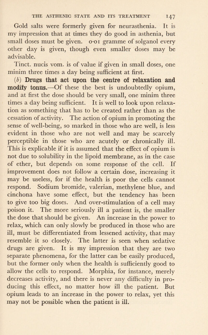 Gold salts were formerly given for neurasthenia. It is my impression that at times they do good in asthenia, but small doses must be given, o-oi gramme of solganol every other day is given, though even smaller doses may be advisable. Tinct. nucis vom. is of value if given in small doses, one minim three times a day being sufficient at first. (b) Drugs that act upon the centre of relaxation and modify tonus.—Of these the best is undoubtedly opium, and at first the dose should be very small, one minim three times a day being sufficient. It is well to look upon relaxa- tion as something that has to be created rather than as the cessation of activity. The action of opium in promoting the sense of well-being, so marked in those who are well, is less evident in those who are not well and may be scarcely perceptible in those who are acutely or chronically ill. This is explicable if it is assumed that the effect of opium is not due to solubility in the lipoid membrane, as in the case of ether, but depends on some response of the cell. If improvement does not follow a certain dose, increasing it may be useless, for if the health is poor the cells cannot respond. Sodium bromide, valerian, methylene blue, and cinchona have some effect, but the tendency has been to give too big doses. And over-stimulation of a cell may poison it. The more seriously ill a patient is, the smaller the dose that should be given. An increase in the power to relax, which can only slowly be produced in those who are ill, must be differentiated from lessened activity, that may resemble it so closely. The latter is seen when sedative drugs are given. It is my impression that they are two separate phenomena, for the latter can be easily produced, but the former only when the health is sufficiently good to allow the cells to respond. Morphia, for instance, merely decreases activity, and there is never any difficulty in pro- ducing this effect, no matter how ill the patient. But opium leads to an increase in the power to relax, yet this may not be possible when the patient is ill.