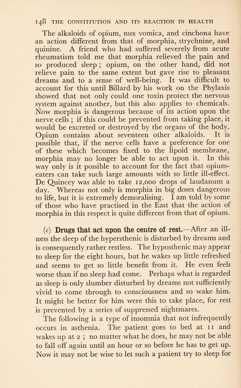 The alkaloids of opium, nux vomica, and cinchona have an action different from that of morphia, strychnine, and quinine. A friend who had suffered severely from acute rheumatism told me that morphia relieved the pain and so produced sleep ; opium, on the other hand, did not relieve pain to the same extent but gave rise to pleasant dreams and to a sense of well-being. It was difficult to account for this until Billard by his work on the Phylaxis showed that not only could one toxin protect the nervous system against another, but this also applies to chemicals. Now morphia is dangerous because of its action upon the nerve cells ; if this could be prevented from taking place, it would be excreted or destroyed by the organs of the body. Opium contains about seventeen other alkaloids. It is possible that, if the nerve cells have a preference for one of these which becomes fixed to the lipoid membrane, morphia may no longer be able to act upon it. In this way only is it possible to account for the fact that opium- eaters can take such large amounts with so little ill-effect. De Quincey was able to take 12,000 drops of laudanum a day. Whereas not only is morphia in big doses dangerous to life, but it is extremely demoralising. I am told by some of those who have practised in the East that the action of morphia in this respect is quite different from that of opium. (c) Drugs that act upon the centre of rest.—After an ill- ness the sleep of the hypersthenic is disturbed by dreams and is consequently rather restless. The hyposthenic may appear to sleep for the eight hours, but he wakes up little refreshed and seems to get so little benefit from it. He even feels worse than if no sleep had come. Perhaps what is regarded as sleep is only slumber disturbed by dreams not sufficiently vivid to come through to consciousness and so wake him. It might be better for him were this to take place, for rest is prevented by a series of suppressed nightmares. The following is a type of insomnia that not infrequently occurs in asthenia. The patient goes to bed at 11 and wakes up at 2 ; no matter what he does, he may not be able to fall off again until an hour or so before he has to get up. Now it may not be wise to let such a patient try to sleep for