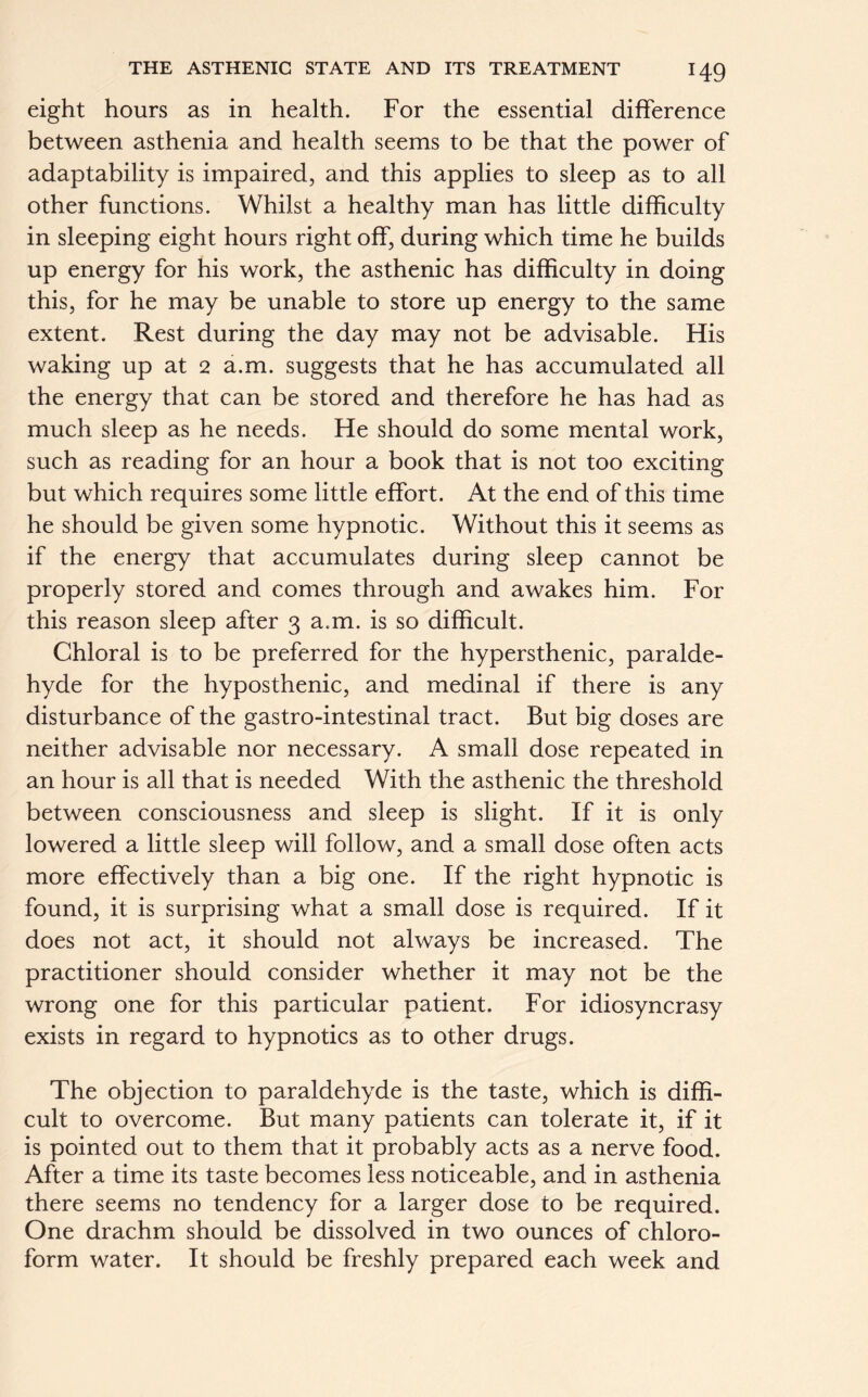 eight hours as in health. For the essential difference between asthenia and health seems to be that the power of adaptability is impaired, and this applies to sleep as to all other functions. Whilst a healthy man has little difficulty in sleeping eight hours right off, during which time he builds up energy for his work, the asthenic has difficulty in doing this, for he may be unable to store up energy to the same extent. Rest during the day may not be advisable. His waking up at 2 a.m. suggests that he has accumulated all the energy that can be stored and therefore he has had as much sleep as he needs. He should do some mental work, such as reading for an hour a book that is not too exciting but which requires some little effort. At the end of this time he should be given some hypnotic. Without this it seems as if the energy that accumulates during sleep cannot be properly stored and comes through and awakes him. For this reason sleep after 3 a.m. is so difficult. Chloral is to be preferred for the hypersthenic, paralde- hyde for the hyposthenic, and medinal if there is any disturbance of the gastro-intestinal tract. But big doses are neither advisable nor necessary. A small dose repeated in an hour is all that is needed With the asthenic the threshold between consciousness and sleep is slight. If it is only lowered a little sleep will follow, and a small dose often acts more effectively than a big one. If the right hypnotic is found, it is surprising what a small dose is required. If it does not act, it should not always be increased. The practitioner should consider whether it may not be the wrong one for this particular patient. For idiosyncrasy exists in regard to hypnotics as to other drugs. The objection to paraldehyde is the taste, which is diffi- cult to overcome. But many patients can tolerate it, if it is pointed out to them that it probably acts as a nerve food. After a time its taste becomes less noticeable, and in asthenia there seems no tendency for a larger dose to be required. One drachm should be dissolved in two ounces of chloro- form water. It should be freshly prepared each week and