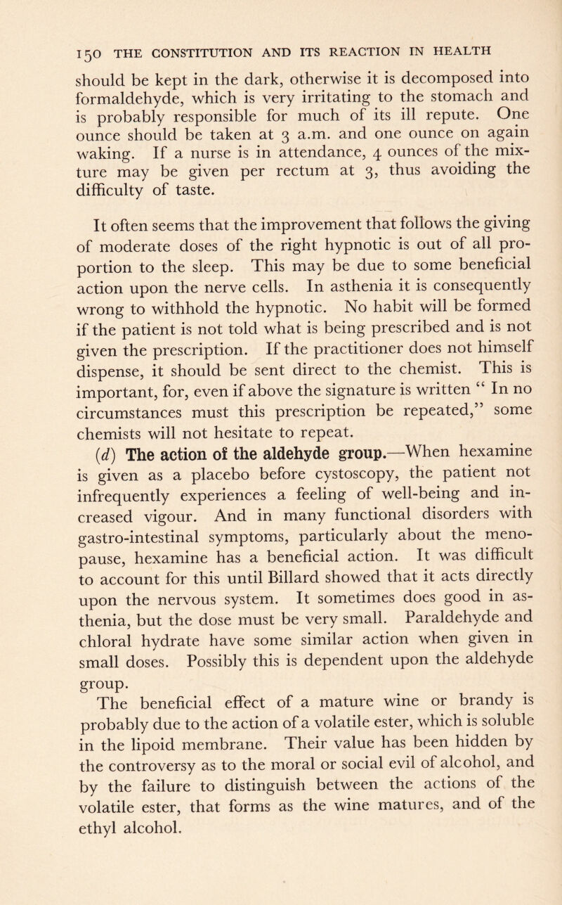 should be kept in the dark, otherwise it is decomposed into formaldehyde, which is very irritating to the stomach and is probably responsible for much of its ill repute. One ounce should be taken at 3 a.m. and one ounce on again waking. If a nurse is in attendance, 4 ounces of the mix- ture may be given per rectum at 3, thus avoiding the difficulty of taste. It often seems that the improvement that follows the giving of moderate doses of the right hypnotic is out of all pro- portion to the sleep. This may be due to some beneficial action upon the nerve cells. In asthenia it is consequently wrong to withhold the hypnotic. No habit will be formed if the patient is not told what is being prescribed and is not given the prescription. If the practitioner does not himself dispense, it should be sent direct to the chemist. This is important, for, even if above the signature is written “ In no circumstances must this prescription be repeated,” some chemists will not hesitate to repeat. (d) The action of the aldehyde group—When hexamine is given as a placebo before cystoscopy, the patient not infrequently experiences a feeling of well-being and in- creased vigour. And in many functional disorders with gastro-intestinal symptoms, particularly about the meno- pause, hexamine has a beneficial action. It was difficult to account for this until Billard showed that it acts directly upon the nervous system. It sometimes does good in as- thenia, but the dose must be very small. Paraldehyde and chloral hydrate have some similar action when given in small doses. Possibly this is dependent upon the aldehyde group. The beneficial effect of a mature wine or brandy is probably due to the action of a volatile ester, which is soluble in the lipoid membrane. Their value has been hidden by the controversy as to the moral or social evil of alcohol, and by the failure to distinguish between the actions of the volatile ester, that forms as the wine matures, and of the ethyl alcohol.