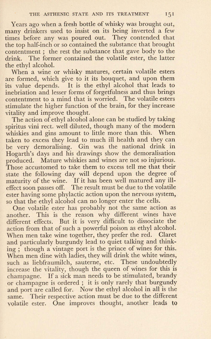 Years ago when a fresh bottle of whisky was brought out, many drinkers used to insist on its being inverted a few times before any was poured out. They contended that the top half-inch or so contained the substance that brought contentment ; the rest the substance that gave body to the drink. The former contained the volatile ester, the latter the ethyl alcohol. When a wine or whisky matures, certain volatile esters are formed, which give to it its bouquet, and upon them its value depends. It is the ethyl alcohol that leads to inebriation and lesser forms of forgetfulness and thus brings contentment to a mind that is worried. The volatile esters stimulate the higher function of the brain, for they increase vitality and improve thought. The action of ethyl alcohol alone can be studied by taking spiritus vini rect. well diluted, though many of the modern whiskies and gins amount to little more than this. When taken to excess they lead to much ill health and they can be very demoralising. Gin was the national drink in Hogarth’s days and his drawings show the demoralisation produced. Mature whiskies and wines are not so injurious. Those accustomed to take them to excess tell me that their state the following day will depend upon the degree of maturity of the wine. If it has been well matured any ill- effect soon passes off. The result must be due to the volatile ester having some phylactic action upon the nervous system, so that the ethyl alcohol can no longer enter the cells. One volatile ester has probably not the same action as another. This is the reason why different wines have different effects. But it is very difficult to dissociate the action from that of such a powerful poison as ethyl alcohol. When men take wine together, they prefer the red. Claret and particularly burgundy lead to quiet talking and think- ing ; though a vintage port is the prince of wines for this. When men dine with ladies, they will drink the white wines, such as liebfraumilch, sauterne, etc. These undoubtedly increase the vitality, though the queen of wines for this is champagne. If a sick man needs to be stimulated, brandy or champagne is ordered ; it is only rarely that burgundy and port are called for. Now the ethyl alcohol in all is the same. Their respective action must be due to the different volatile ester. One improves thought, another leads tQ