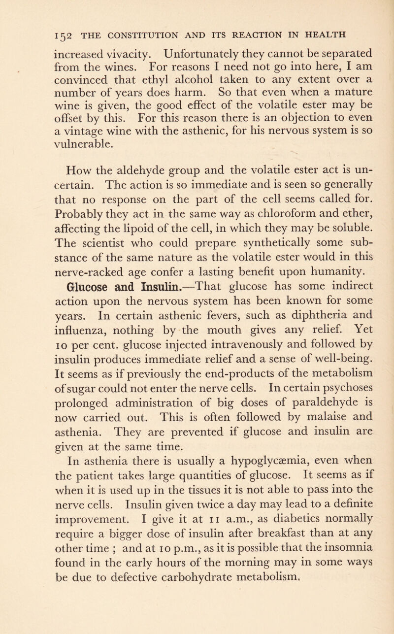 increased vivacity. Unfortunately they cannot be separated from the wines. For reasons I need not go into here, I am convinced that ethyl alcohol taken to any extent over a number of years does harm. So that even when a mature wine is given, the good effect of the volatile ester may be offset by this. For this reason there is an objection to even a vintage wine with the asthenic, for his nervous system is so vulnerable. How the aldehyde group and the volatile ester act is un- certain. The action is so immediate and is seen so generally that no response on the part of the cell seems called for. Probably they act in the same way as chloroform and ether, affecting the lipoid of the cell, in which they may be soluble. The scientist who could prepare synthetically some sub- stance of the same nature as the volatile ester would in this nerve-racked age confer a lasting benefit upon humanity. Glucose and Insulin.—That glucose has some indirect action upon the nervous system has been known for some years. In certain asthenic fevers, such as diphtheria and influenza, nothing by the mouth gives any relief. Yet 10 per cent, glucose injected intravenously and followed by insulin produces immediate relief and a sense of well-being. It seems as if previously the end-products of the metabolism of sugar could not enter the nerve cells. In certain psychoses prolonged administration of big doses of paraldehyde is now carried out. This is often followed by malaise and asthenia. They are prevented if glucose and insulin are given at the same time. In asthenia there is usually a hypoglycaemia, even when the patient takes large quantities of glucose. It seems as if when it is used up in the tissues it is not able to pass into the nerve cells. Insulin given twice a day may lead to a definite improvement. I give it at 11 a.m., as diabetics normally require a bigger dose of insulin after breakfast than at any other time ; and at 10 p.m., as it is possible that the insomnia found in the early hours of the morning may in some ways be due to defective carbohydrate metabolism.