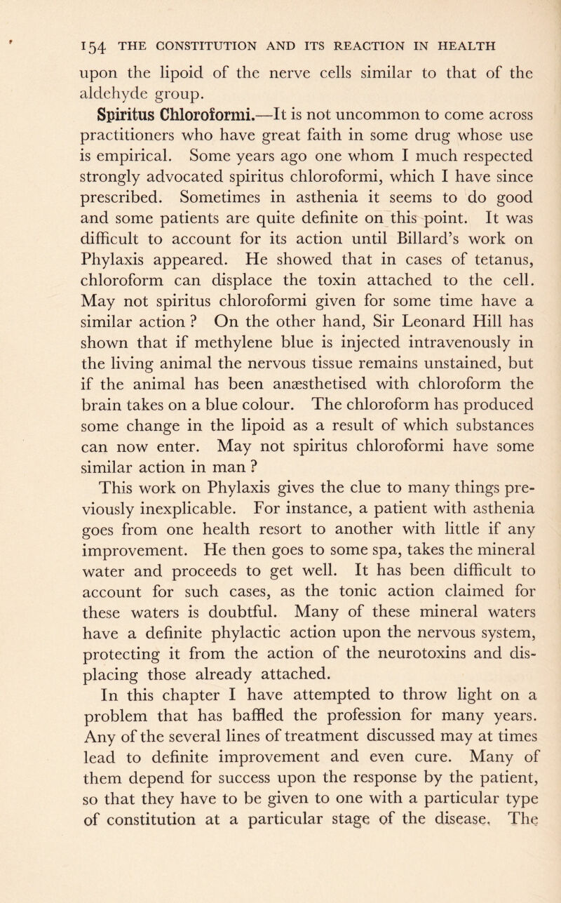 upon the lipoid of the nerve cells similar to that of the aldehyde group. Spiritus Chloroformi.—It is not uncommon to come across practitioners who have great faith in some drug whose use is empirical. Some years ago one whom I much respected strongly advocated spiritus chloroformi, which I have since prescribed. Sometimes in asthenia it seems to do good and some patients are quite definite on this point. It was difficult to account for its action until Billard’s work on Phylaxis appeared. He showed that in cases of tetanus, chloroform can displace the toxin attached to the cell. May not spiritus chloroformi given for some time have a similar action ? On the other hand, Sir Leonard Hill has shown that if methylene blue is injected intravenously in the living animal the nervous tissue remains unstained, but if the animal has been anaesthetised with chloroform the brain takes on a blue colour. The chloroform has produced some change in the lipoid as a result of which substances can now enter. May not spiritus chloroformi have some similar action in man ? This work on Phylaxis gives the clue to many things pre- viously inexplicable. For instance, a patient with asthenia goes from one health resort to another with little if any improvement. He then goes to some spa, takes the mineral water and proceeds to get well. It has been difficult to account for such cases, as the tonic action claimed for these waters is doubtful. Many of these mineral waters have a definite phylactic action upon the nervous system, protecting it from the action of the neurotoxins and dis- placing those already attached. In this chapter I have attempted to throw light on a problem that has baffled the profession for many years. Any of the several lines of treatment discussed may at times lead to definite improvement and even cure. Many of them depend for success upon the response by the patient, so that they have to be given to one with a particular type of constitution at a particular stage, of the disease. The