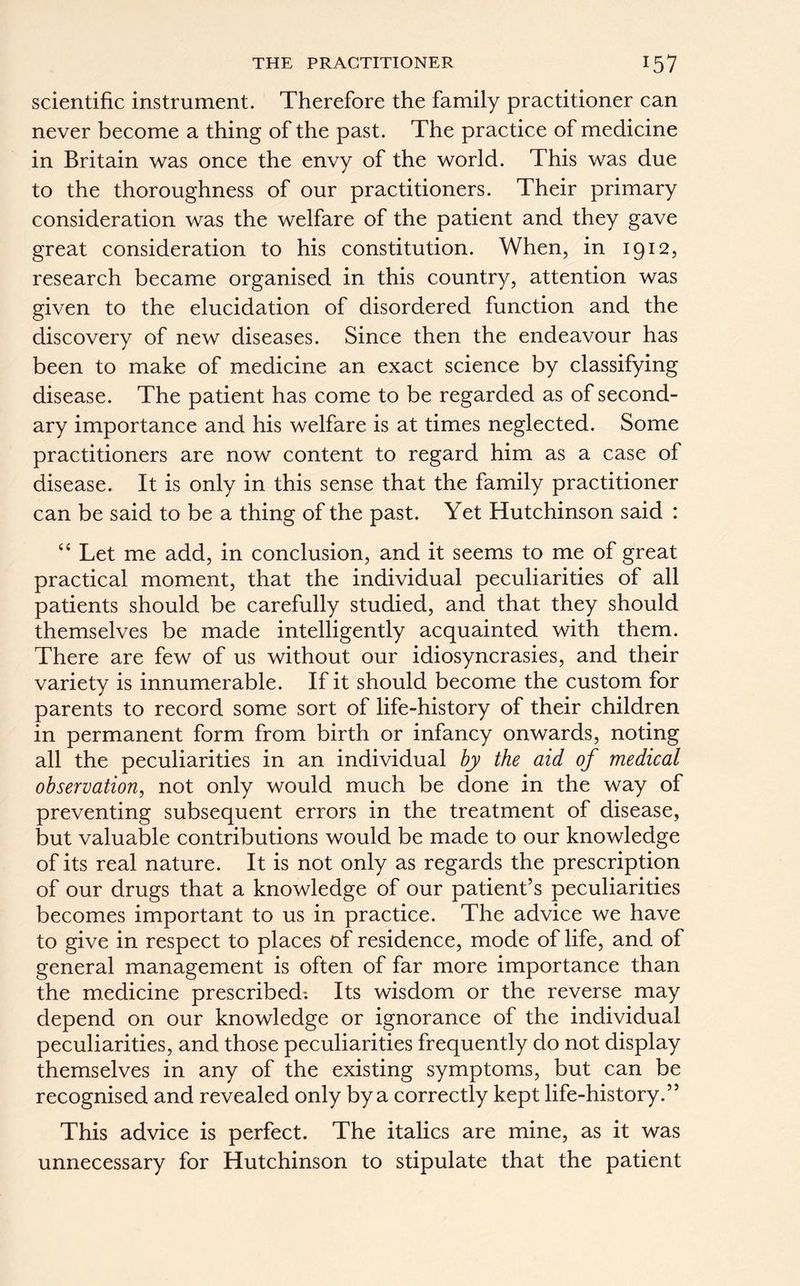 THE PRACTITIONER *57 scientific instrument. Therefore the family practitioner can never become a thing of the past. The practice of medicine in Britain was once the envy of the world. This was due to the thoroughness of our practitioners. Their primary consideration was the welfare of the patient and they gave great consideration to his constitution. When, in 1912, research became organised in this country, attention was given to the elucidation of disordered function and the discovery of new diseases. Since then the endeavour has been to make of medicine an exact science by classifying disease. The patient has come to be regarded as of second- ary importance and his welfare is at times neglected. Some practitioners are now content to regard him as a case of disease. It is only in this sense that the family practitioner can be said to be a thing of the past. Yet Hutchinson said : “ Let me add, in conclusion, and it seems to me of great practical moment, that the individual peculiarities of all patients should be carefully studied, and that they should themselves be made intelligently acquainted with them. There are few of us without our idiosyncrasies, and their variety is innumerable. If it should become the custom for parents to record some sort of life-history of their children in permanent form from birth or infancy onwards, noting all the peculiarities in an individual by the aid of medical observation, not only would much be done in the way of preventing subsequent errors in the treatment of disease, but valuable contributions would be made to our knowledge of its real nature. It is not only as regards the prescription of our drugs that a knowledge of our patient’s peculiarities becomes important to us in practice. The advice we have to give in respect to places of residence, mode of life, and of general management is often of far more importance than the medicine prescribed; Its wisdom or the reverse may depend on our knowledge or ignorance of the individual peculiarities, and those peculiarities frequently do not display themselves in any of the existing symptoms, but can be recognised and revealed only by a correctly kept life-history.” This advice is perfect. The italics are mine, as it was unnecessary for Hutchinson to stipulate that the patient