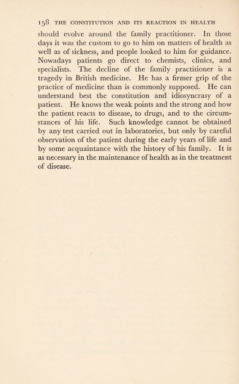 should evolve around the family practitioner. In those days it was the custom to go to him on matters of health as well as of sickness, and people looked to him for guidance. Nowadays patients go direct to chemists, clinics, and specialists. The decline of the family practitioner is a tragedy in British medicine. He has a firmer grip of the practice of medicine than is commonly supposed. He can understand best the constitution and idiosyncrasy of a patient. He knows the weak points and the strong and how the patient reacts to disease, to drugs, and to the circum- stances of his life. Such knowledge cannot be obtained by any test carried out in laboratories, but only by careful observation of the patient during the early years of life and by some acquaintance with the history of his family. It is as necessary in the maintenance of health as in the treatment of disease.