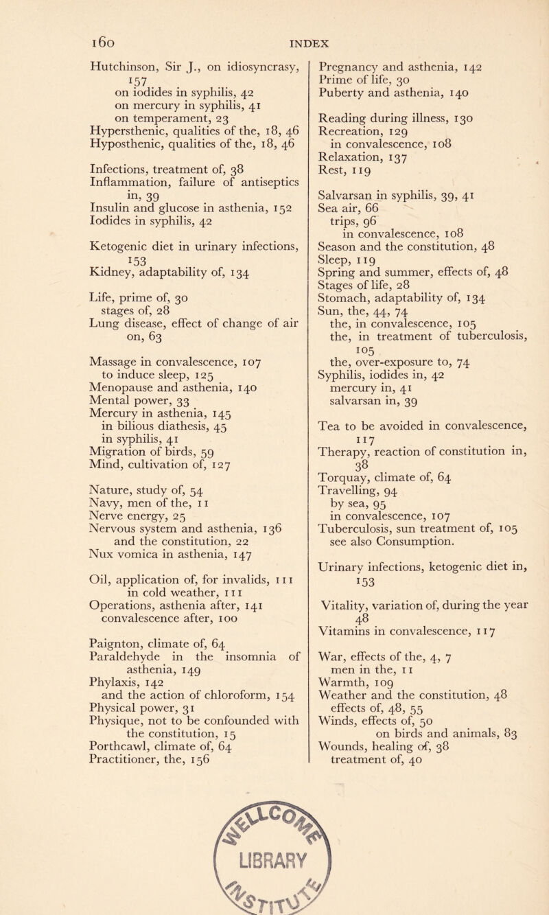 IDO INDEX Hutchinson, Sir J., on idiosyncrasy, *57 . on iodides in syphilis, 42 on mercury in syphilis, 41 on temperament, 23 Hypersthenic, qualities of the, 18, 46 Hyposthenic, qualities of the, 18, 46 Infections, treatment of, 38 Inflammation, failure of antiseptics . in’ 39 Insulin and glucose in asthenia, 152 Iodides in syphilis, 42 Ketogenic diet in urinary infections, :53 Kidney, adaptability of, 134 Life, prime of, 30 stages of, 28 Lung disease, effect of change of air on, 63 Massage in convalescence, 107 to induce sleep, 125 Menopause and asthenia, 140 Mental power, 33 Mercury in asthenia, 145 in bilious diathesis, 45 in syphilis, 41 Migration of birds, 59 Mind, cultivation of, 127 Nature, study of, 54 Navy, men of the, 11 Nerve energy, 25 Nervous system and asthenia, 136 and the constitution, 22 Nux vomica in asthenia, 147 Oil, application of, for invalids, 111 in cold weather, 111 Operations, asthenia after, 141 convalescence after, 100 Paignton, climate of, 64 Paraldehyde in the insomnia of asthenia, 149 Phylaxis, 142 and the action of chloroform, 154 Physical power, 31 Physique, not to be confounded with the constitution, 15 Porthcawl, climate of, 64 Practitioner, the, 156 Pregnancy and asthenia, 142 Prime of life, 30 Puberty and asthenia, 140 Reading during illness, 130 Recreation, 129 in convalescence, 108 Relaxation, 137 Rest, 119 Salvarsan in syphilis, 39, 41 Sea air, 66 trips, 96 in convalescence, 108 Season and the constitution, 48 Sleep, 119 Spring and summer, effects of, 48 Stages of life, 28 Stomach, adaptability of, 134 Sun, the, 44, 74 the, in convalescence, 105 the, in treatment of tuberculosis, 105 the, over-exposure to, 74 Syphilis, iodides in, 42 mercury in, 41 salvarsan in, 39 Tea to be avoided in convalescence, ”7 Therapy, reaction of constitution in, 38 Torquay, climate of, 64 Travelling, 94 by sea, 95 in convalescence, 107 Tuberculosis, sun treatment of, 105 see also Consumption. Urinary infections, ketogenic diet in, 153 Vitality, variation of, during the year 48 Vitamins in convalescence, 117 War, effects of the, 4, 7 men in the, 11 Warmth, 109 Weather and the constitution, 48 effects of, 48, 55 Winds, effects of, 50 on birds and animals, 83 Wounds, healing of, 38 treatment of, 40