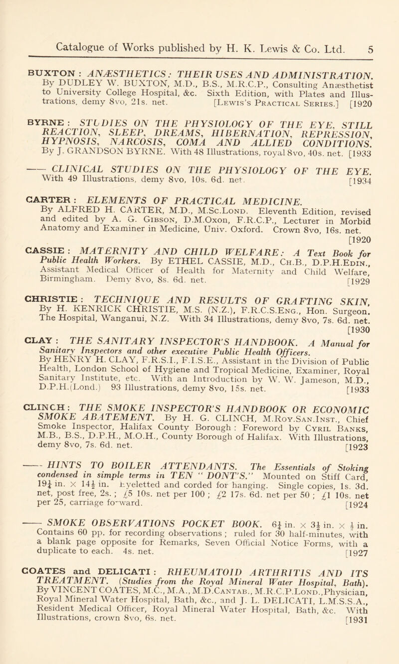 BUXTON: ANAESTHETICS ; THEIR USES AND ADMINISTRATION. By DUDLEY W. BUXTON, M.D., B.S., M.R.C.P., Consulting Anaesthetist to University College Hospital, &c. Sixth Edition, with Plates and Illus- trations, demy 8vo, 21s. net. [Lewis’s Practical Series.] [1920 BYRNE: STLDIES ON THE PHYSIOLOGY OF THE EYE STILL REACTION, SLEEP, DREAMS, HIBERNATION, REPRESSION, HYPNOSIS, NARCOSIS, COMA AND ALLIED CONDITIONS. By J. GRANDSON BYRNE. With 48 Illustrations, royal 8vo, 40s. net. [1933 CLINICAL STUDIES ON THE PHYSIOLOGY OF THE EYE. With 49 Illustrations, demy 8vo, 10s. 6d. net. [1934 GARTER : ELEMENTS OF PRACTICAL MEDICINE. By ALFRED H. CARTER, M.D., M.Sc.Lond. Eleventh Edition, revised and edited by A. G. Gibson, D.M.Oxon, F.R.C.P., Lecturer in Morbid Anatomy and Examiner in Medicine, Univ. Oxford. Crown 8vo, 16s. net. [1920 CASSIE : MATERNITY AND CHILD WELFARE: A Text Book for Public Health Workers. By ETHEL CASSIE, M.D., Ch.B., D.P.H.Edin., Assistant Medical Officer of Health for Maternity and Child Welfare,’ Birmingham. Demy Svo, 8s. 6d. net. ' T1929 CHRISTIE : TECHNIQUE AND RESULTS OF GRAFTING SKIN By fL KENRICK CHRISTIE, M.S. (N.Z.), F.R.C.S.Eng., Hon. Surgeon. The Hospital, Wanganui, N.Z. With 34 Illustrations, demy 8vo, 7s. 6d. net. [1930 CLAY : THE SANITARY INSPECTOR’S HANDBOOK. A Manual for Sanitary Inspectors and other executive Public Health Officers. By HENRT H. CLAY, F.R.S.I., F.I.S.E., Assistant in the Division of Public Health, London School of Hygiene and Tropical Medicine, Examiner, Royal Sanitary Institute, etc. With an Introduction by W. W. Jameson, M.D., D.P.H.(Lond.) 93 Illustrations, demy 8vo, 15s. net. ’ [1933 CLINCH: THE SMOKE INSPECTOR’S HANDBOOK OR ECONOMIC SMOKE ABATEMENT. By H. G. CLINCH, M.Roy.San.Inst., Chief Smoke Inspector, Halifax County Borough : Foreword by Cyril Banks, M B., B.S., D.P.H., M.O.H., County Borough of Halifax. With Illustrations’ demy 8vo, 7s. 6d. net. IT923  HINTS TO BOILER ATTENDANTS. The Essentials of Stoking condensed in simple terms in TEN “ DONT’S.’’ Mounted on Stiff Card, 19J in. X 14i in. nyeletted and corded for hanging. Single copies, Is. 3d’, net, post free, 2s. ; £5 10s. net per 100 ; £2 17s. 6d. net per 50 ; £1 10s. net per 25, carriage forward. [1924 - SMOKE OBSERVATIONS POCKET BOOK. 6J in. x 3^ in. x Jin. Contains 60 pp. for recording observations ; ruled for 30 half-minutes, with a blank page opposite for Remarks, Seven Official Notice Forms, with a duplicate to each. 4s. net. IT 927 COATES and DELICATI : RHEUMATOID ARTHRITIS AND ITS TREATMENT. (Studies from the Royal Mineral Water Hospital, Bath). By VINCENT COATES, M.C., M.A., M.D.Cantab., M.R.C.P.Lond.,Physician, Royal Mineral Water Hospital, Bath, &c., and J. L. DELICATI, L.M.S.S.A.’, Resident Medical Officer, Royal Mineral Water Hospital, Bath, &c. With Illustrations, crown Svo, 6s. net. T931
