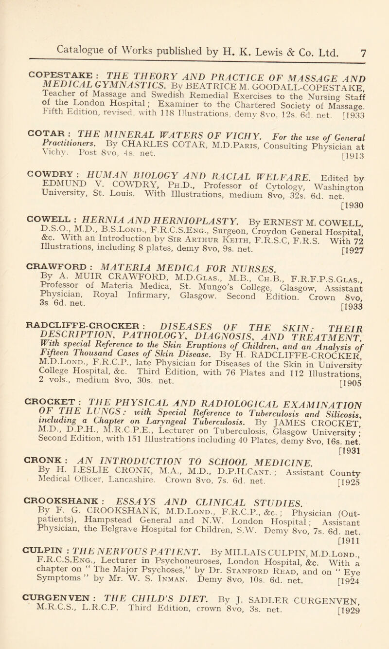 COPESTAKE : THE THEORY AND PRACTICE OF MASSAGE AND MEDICAL GYMNASTICS. By BEATRICE M. GOODALL-COPESTAKE, Teacher of Massage and Swedish Remedial Exercises to the Nursing Staff of the London Hospital; Examiner to the Chartered Society of Massage, hifth Edition, revised, with 118 Illustrations, demv 8vo, 12s. 6d. net. [1933 COTAR : THE MINERAL WATERS OF VICHY. For the use of General Practitioners. By CHARLES COTAR, M.D.Paris, Consulting Physician at \ichy. Post Svo, 4s. net. j-1913 COWDRY : HUMAN BIOLOGY AND RACIAL WELFARE. Edited by EDMUND V. COWDRY, Ph.D., Professor of Cytology, Washington University, St. Louis. With Illustrations, medium 8vo, 32s. 6d. net. [1930 COWELL : HERNIA AND HERNIOPLASTY. By ERNEST M. COWELL, D.S.O M.D., B.S.L°nd., F.R.C.S.Eng., Surgeon, Croydon General Hospital’ &c. With an Introduction by Sir Arthur Keith, F.R.S.C, F.R.S. With 72 Illustrations, including 8 plates, demy 8vo, 9s. net. [1927 CRAWFORD : MATERIA MEDIC A FOR NURSES. By A. MUIR CRAWFORD, M.D.Glas., M.B., Ch.B., F.R.F.P.S.Glas., Medica, St. Mungo’s College, Glasgow, Assistant Professor of Materia Physician, Royal Infirmary, 3s 6d. net. Glasgow. Second Edition. Crown 8vo, [1933 RADCLIFFE-CROCKER: DISEASES OF THE SKIN • THEIR DESCRIPTION, PATHOLOGY, DIAGNOSIS, AND TREATMENT With special Reference to the Skin Eruptions of Children, and an Analysis of L if teen Thousand Cases of Skin Disease. By H. RADCLIFFE-CROCKER, M.D.Lond., F.R.C.P., late Physician for Diseases of the Skin in University College Hospital, &c. Third Edition, with 76 Plates and 112 Illustrations 2 vols., medium 8vo, 30s. net. [1905 GR?SKET ' THE PHYSICAL AND RADIOLOGICAL EXAMINATION OF THE LUNGS: with Special Reference to Tuberculosis and Silicosis, including a Chapter on Laryngeal Tuberculosis. By JAMES CROCKET, M.D., D.P.H., M.R.C.P.E., Lecturer on Tuberculosis, Glasgow University • Second Edition, with 151 Illustrations including 40 Plates, demy 8vo, 16s. net! [1931 CRONK : AN INTRODUCTION TO SCHOOL MEDICINE By H. LESLIE CRONK, M.A., M.D., D.P.H.Cant. ; Assistant County Medical Officer, Lancashire. Crown 8vo, 7s. 6d. net. [1925 CROOKSHANK : ESSAYS AND CLINICAL STUDIES By F. G. CROOKSHANK, M.D.Lond., F.R.C.P., See. ; Physician (Out- patients), Hampstead General and N.W. London Hospital; Assistant Physician, the Belgrave Hospital for Children, S.W. Demy 8vo, 7s. 6d. net. [1911 CULPIN : THE NERVOUS PATIENT. By MILLAIS CULPIN, M.D.Lond., F.R.C.S.Eng., Lecturer in Psychoneuroses, London Hospital, &c. With a chapter on  The Major Psychoses,” by Dr. Stanford Read, and on “ Eye Symptoms ” by Mr. W. S. Inman. Demy 8vo, 10s. 6d. net. [1924 CURGENVEN : THE CHILD’S DIET. By J. SADLER CURGENVEN, M.R.C.S., L.R.C.P. Third Edition, crown 8vo, 3s. net. [1929