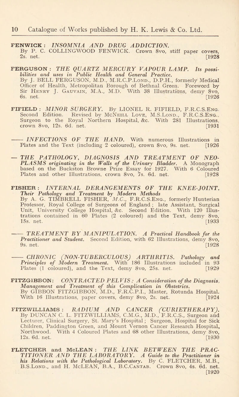 FENWICK : INSOMNIA AND DRUG ADDICTION. By P. C. COLLINGWOOD FENWICK. Crown 8vo, stiff paper covers, 2s. net. [1928 FERGUSON : THE QUARTZ MERCURY VAPOUR LAMP. Its possi- bilities and uses in Public Health and General Practice. By J. BELL FERGUSON, M.D., M.R.C.P.Lond., D.P.H., formerly Medical Officer of Health, Metropolitan Borough of Bethnal Green. Foreword by Sir Henry J. Gauvain, M.A., M.D. With 38 Illustrations, demy 8vo, 6s. net. [1926 FIFIELD : MINOR SURGERY. By LIONEL R. FIFIELD, F.R.C.S.Eng. Second Edition. Revised by McNeill Love, M.S.Lond., F.R.C.S.Eng., Surgeon to the Royal Northern Hospital, &c. With 281 Illustrations, crown 8vo, 12s. 6d. net. [1931 INFECTIONS OF THE HAND. With numerous Illustrations in Plates and the Text (including 2 coloured), crown 8vo, 9s. net. [1926 — THE PATHOLOGY, DIAGNOSIS AND TREATMENT OF NEO- PLASMS originating in the Walls of the Urinary Bladder. A Monograph based on the Buckston Browne Prize Essay for 1927. With 6 Coloured Plates and other Illustrations, crown 8vo, 7s. 6d. net. [1928 FISHER : INTERNAL DERANGEMENTS OF THE KNEE-JOINT. Their Pathology and Treatment by Modern Methods By A. G. TIMBRELL FISHER, M.C., F.R.C.S.Eng., formerly Hunterian Professor, Royal College of Surgeons of England ; late Assistant, Surgical Unit, University College Hospital, &c. Second Edition. With 120 Illus- trations contained in 60 Plates (2 coloured) and the Text, demy 8vo, 15s. net. [1933 TREATMENT BY MANIPULATION. A Practical Handbook for the Practitioner and Student. Second Edition, with 62 Illustrations, demy 8vo, 9s. net. [1928 CHRONIC (NON-TUBERCULOUS) ARTHRITIS. Pathology and Principles of Modern Treatment. With 186 Illustrations included in 93 Plates (1 coloured), and the Text, demy 8vo, 25s. net. [1929 FITZG1BBON: CONTRACTED PELVIS : A Consideration of the Diagnosis, Management and Treatment of this Complication in Obstetrics. By GIBBON FITZGIBBON, M.D., F.R.C.P.I., Master, Rotunda Hospital. With 16 Illustrations, paper covers, demy 8vo, 2s. net. [1924 FITZWILLIAMS : RADIUM AND CANCER (CURIETHERAPY). By DUNCAN C. L. FITZWILLIAMS, C.M.G., M.D., F.R.C.S., Surgeon and Lecturer, Clinical Surgery, St. Mary's Hospital; Surgeon, Hospital for Sick Children, Paddington Green, and Mount Vernon Cancer Research Hospital, Northwood. With 4 Coloured Plates and 68 other Illustrations, demy 8vo, 12s. 6d. net. [1930 FLETCHER and McLEAN : THE LINK BETWEEN THE PRAC- TITIONER AND THE LABORATORY. A Guide to the Practitioner in his Relations ivith the Pathological Laboratory. By C. FLETCHER, M.B., B.S.Lond., and H. McLEAN, B.A., B.C.Cantab. Crown 8vo, 4s. 6d. net. [1920