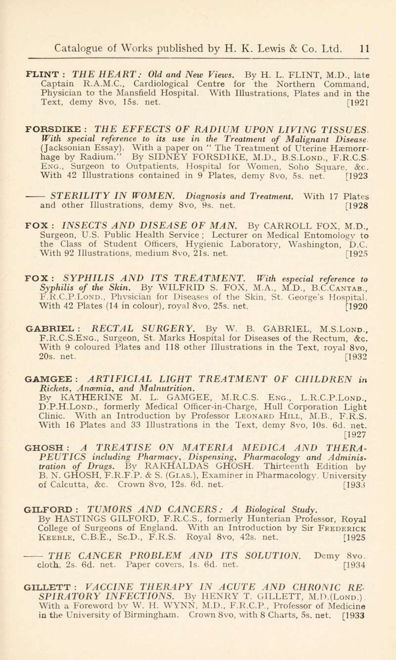 FLINT : THE HEART; Old and New Views. By H. L. FLINT, M.D., late Captain R.A.M.C., Cardiological Centre for the Northern Command, Physician to the Mansfield Hospital. With Illustrations, Plates and in the Text, demy 8vo, 15s. net. [1921 FORSDIKE : THE EFFECTS OF RADIUM UPON LIVING TISSUES. With special reference to its use in the Treatment of Malignant Disease. (Jacksonian Essay). With a paper on “ The Treatment of Uterine Haemorr- hage by Radium.” By SIDNEY FORSDIKE, M.D., B.S.Lond., F.R.C.S. Eng., Surgeon to Outpatients, Hospital for Women, Soho Square, &c. With 42 Illustrations contained in 9 Plates, demy 8vo, 5s. net. [1923 STERILITY IN W'OMEN. Diagnosis and Treatment. With 17 Plates and other Illustrations, demy 8vo, 9s. net. [1928 FOX : INSECTS AND DISEASE OF MAN. By CARROLL FOX, M.D., Surgeon, U.S. Public Health Service ; Lecturer on Medical Entomology to the Class of Student Officers, Hygienic Laboratory, Washington, D.C. With 92 Illustrations, medium 8vo, 21s. net. [1925 FOX: SYPHILIS AND ITS TREATMENT. With especial reference to Syphilis of the Skin. By WILFRID S. FOX, M.A., M.D., B.C.Cantab., F.R.C.P.Lond., Physician for Diseases of the Skin, St. George’s Hospital. With 42 Plates (14 in colour), royal 8vo, 25s. net. [1920 GABRIEL : RECTAL SURGERY. By W. B. GABRIEL, M.S.Lond., F.R.C.S.Eng., Surgeon, St. Marks Hospital for Diseases of the Rectum, &c. With 9 coloured Plates and 118 other Illustrations in the Text, royal 8vo, 20s. net. [1932 GAMGEE : ARTIFICIAL LIGHT TREATMENT OF CHILDREN in Rickets, Ancemia, and Malnutrition. By KATHERINE M. L. GAMGEE, M.R.C.S. Eng., L.R.C.P.Lond., D.P.H.Lond., formerly Medical Officer-in-Charge, Hull Corporation Light Clinic. With an Introduction by Professor Leonard Hill, M.B., F.R.S. With 16 Plates and 33 Illustrations in the Text, demy 8vo, 10s. 6d. net. [1927 GHOSH : A TREATISE ON MATERIA MEDICA AND THERA- PEUTICS including Pharmacy, Dispensing, Pharmacology and Adminis- tration of Drugs. By RAKHALDAS GHOSH. Thirteenth Edition by B. N. GHOSH, F.R.F.P. & S. (Glas.), Examiner in Pharmacology, University of Calcutta, &c. Crown 8vo, 12s. 6d. net. [1933 GILFORD : TUMORS AND CANCERS: A Biological Study. By HASTINGS GILFORD, F.R.C.S., formerly Hunterian Professor, Royal College of Surgeons of England. With an Introduction by Sir Frederick Keeble, C.B.E., Sc.D., F.R.S. Royal 8vo, 42s. net. [1925 THE CANCER PROBLEM AND ITS SOLUTION. Demy 8vo. cloth, 2s. 6d. net. Paper covers. Is. 6d. net. [1934 GILLETT : VACCINE THERAPY IN ACUTE AND CHRONIC RE- SPIRATORY INFECTIONS. By HENRY T. GILLETT, M.D.(Lond.) With a Foreword by W. H. WYNN, M.D., F.R.C.P., Professor of Medicine in the University of Birmingham. Crown 8vo, with 8 Charts, 5s. net. [1933