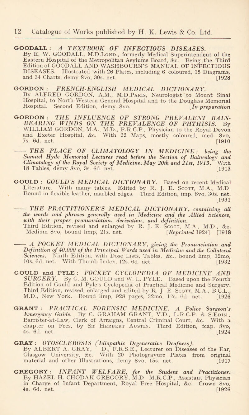GOODALL : A TEXTBOOK OF INFECTIOUS DISEASES. By E. W. GOODALL, M.D.Lond., formerly Medical Superintendent of the Eastern Hospital of the Metropolitan Asylums Board, &c. Being the Third Edition of GOODALL AND WASHBOURN’S MANUAL OF INFECTIOUS DISEASES. Illustrated with 26 Plates, including 6 coloured, 15 Diagrams, and 34 Charts, demy 8vo, 30s. net. [1928 GORDON : FRENCH-ENGLISH MEDICAL DICTIONARY. By ALFRED GORDON, A.M., M.D.Paris, Neurologist to Mount Sinai Hospital, to North-Western General Hospital and to the Douglass Memorial Hospital. Second Edition, demy 8vo. [In preparation GORDON : THE INFLUENCE OF STRONG PREVALENT RAIN- BEARING WINDS ON THE PREVALENCE OF PHTHISIS. By WILLIAM GORDON, M.A., M.D., F.R.C.P., Physician to the Royal Devon and Exeter Hospital, &c. With 22 Maps, mostly coloured, med. 8vo, 7s. 6d. net. [1910 THE PLACE OF CLIMATOLOGY IN MEDICINE: being the Samuel Hyde Memorial Lectures read before the Section of Balneology and Climatology of the Royal Society of Medicine, May 20th and 21st, 1913. With 18 Tables, demy 8vo, 3s. 6d. net. [1913 GOULD : GOULD’S MEDICAL DICTIONARY. Based on recent Medical Literature. With many tables. Edited by R. J. E. Scott, M.A., M.D. Bound in flexible leather, marbled edges. Third Edition, imp. 8vo, 30s. net. [1931 THE PRACTITIONER’S MEDICAL DICTIONARY, containing all the words and phrases generally used in Medicine and the Allied Sciences, with their proper pronunciation, derivation, and definition. Third Edition, revised and enlarged by R. J. E. Scott, M.A., M.D., &c. Medium 8vo, bound limp, 21s. net. [Reprinted 1924] [1918 A POCKET MEDICAL DICTIONARY, giving the Pronunciation and Definition of 40,000 of the Principal Words used in Medicine and the Collateral Sciences. Ninth Edition, with Dose Lists, Tables, &c., bound limp, 32mo, 10s. 6d. net. With Thumb Index, 12s. 6d. net. [1932 GOULD and PYLE : POCKET CYCLOPEDIA OF MEDICINE AND SURGERY. By G. M. GOULD and W. L. PYLE. Based upon the Fourth Edition of Gould and Pyle’s Cyclopedia of Practical Medicine and Surgery. Third Edition, revised, enlarged and edited by R. J. E. Scott, M.A., B.C.L., M.D., New York. Bound limp, 928 pages, 32mo, Lis. 6d. net. [1926 GRANT : PRACTICAL FORENSIC MEDICINE. A Police Surgeon’s Emergency Guide. By C. GRAHAM GRANT, V.D., L.R.C.P. & S.Edin., Barrister-at-Law, Clerk of Arraigns, Central Criminal Court, &c. With a chapter on Fees, by Sir Herbert Austin. Third Edition, fcap. 8vo, 4s. 6d. net. [1924 GRAY : OTOSCLEROSIS (Idiopathic Degenerative Deafness). By ALBERT A. GRAY, D., F.R.S.E., Lecturer on Diseases of the Ear, Glasgow University, &c. With 20 Photogravure Plates from original material and other Illustrations, demy 8vo, 15s. net. [1917 GREGORY : INFANT WELFARE, for the Student and Practitioner. By HAZEL H. CHODAK GREGORY, M.D M.R.C.P., Assistant Physician in Charge of Infant Department, Royal Free Hospital, &c. Crown 8vo, 4s. 6d. net. [1926